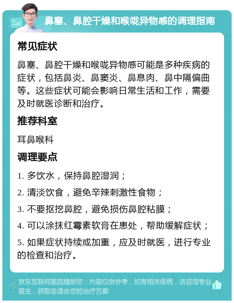 鼻塞、鼻腔干燥和喉咙异物感的调理指南 常见症状 鼻塞、鼻腔干燥和喉咙异物感可能是多种疾病的症状，包括鼻炎、鼻窦炎、鼻息肉、鼻中隔偏曲等。这些症状可能会影响日常生活和工作，需要及时就医诊断和治疗。 推荐科室 耳鼻喉科 调理要点 1. 多饮水，保持鼻腔湿润； 2. 清淡饮食，避免辛辣刺激性食物； 3. 不要抠挖鼻腔，避免损伤鼻腔粘膜； 4. 可以涂抹红霉素软膏在患处，帮助缓解症状； 5. 如果症状持续或加重，应及时就医，进行专业的检查和治疗。