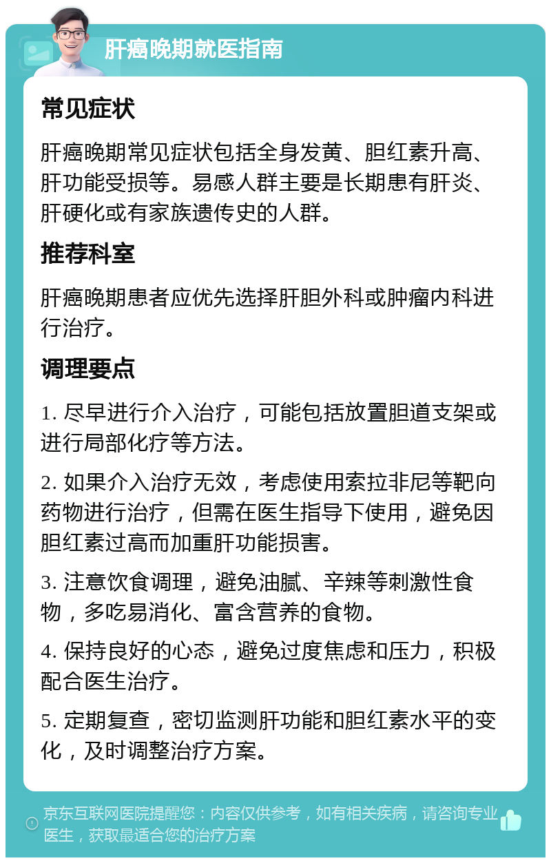 肝癌晚期就医指南 常见症状 肝癌晚期常见症状包括全身发黄、胆红素升高、肝功能受损等。易感人群主要是长期患有肝炎、肝硬化或有家族遗传史的人群。 推荐科室 肝癌晚期患者应优先选择肝胆外科或肿瘤内科进行治疗。 调理要点 1. 尽早进行介入治疗，可能包括放置胆道支架或进行局部化疗等方法。 2. 如果介入治疗无效，考虑使用索拉非尼等靶向药物进行治疗，但需在医生指导下使用，避免因胆红素过高而加重肝功能损害。 3. 注意饮食调理，避免油腻、辛辣等刺激性食物，多吃易消化、富含营养的食物。 4. 保持良好的心态，避免过度焦虑和压力，积极配合医生治疗。 5. 定期复查，密切监测肝功能和胆红素水平的变化，及时调整治疗方案。