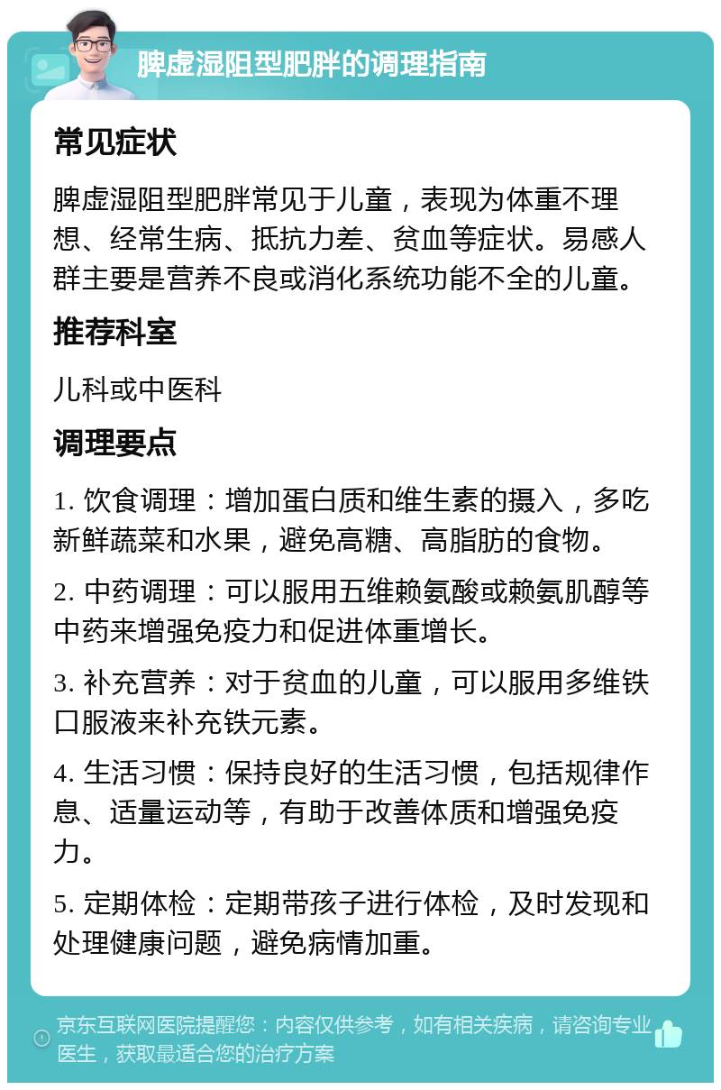 脾虚湿阻型肥胖的调理指南 常见症状 脾虚湿阻型肥胖常见于儿童，表现为体重不理想、经常生病、抵抗力差、贫血等症状。易感人群主要是营养不良或消化系统功能不全的儿童。 推荐科室 儿科或中医科 调理要点 1. 饮食调理：增加蛋白质和维生素的摄入，多吃新鲜蔬菜和水果，避免高糖、高脂肪的食物。 2. 中药调理：可以服用五维赖氨酸或赖氨肌醇等中药来增强免疫力和促进体重增长。 3. 补充营养：对于贫血的儿童，可以服用多维铁口服液来补充铁元素。 4. 生活习惯：保持良好的生活习惯，包括规律作息、适量运动等，有助于改善体质和增强免疫力。 5. 定期体检：定期带孩子进行体检，及时发现和处理健康问题，避免病情加重。