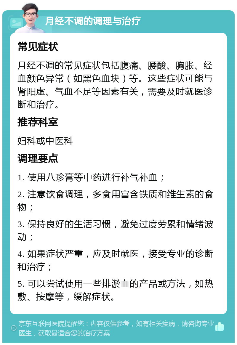 月经不调的调理与治疗 常见症状 月经不调的常见症状包括腹痛、腰酸、胸胀、经血颜色异常（如黑色血块）等。这些症状可能与肾阳虚、气血不足等因素有关，需要及时就医诊断和治疗。 推荐科室 妇科或中医科 调理要点 1. 使用八珍膏等中药进行补气补血； 2. 注意饮食调理，多食用富含铁质和维生素的食物； 3. 保持良好的生活习惯，避免过度劳累和情绪波动； 4. 如果症状严重，应及时就医，接受专业的诊断和治疗； 5. 可以尝试使用一些排淤血的产品或方法，如热敷、按摩等，缓解症状。