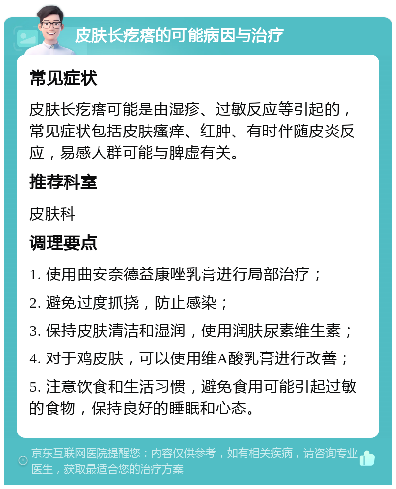 皮肤长疙瘩的可能病因与治疗 常见症状 皮肤长疙瘩可能是由湿疹、过敏反应等引起的，常见症状包括皮肤瘙痒、红肿、有时伴随皮炎反应，易感人群可能与脾虚有关。 推荐科室 皮肤科 调理要点 1. 使用曲安奈德益康唑乳膏进行局部治疗； 2. 避免过度抓挠，防止感染； 3. 保持皮肤清洁和湿润，使用润肤尿素维生素； 4. 对于鸡皮肤，可以使用维A酸乳膏进行改善； 5. 注意饮食和生活习惯，避免食用可能引起过敏的食物，保持良好的睡眠和心态。