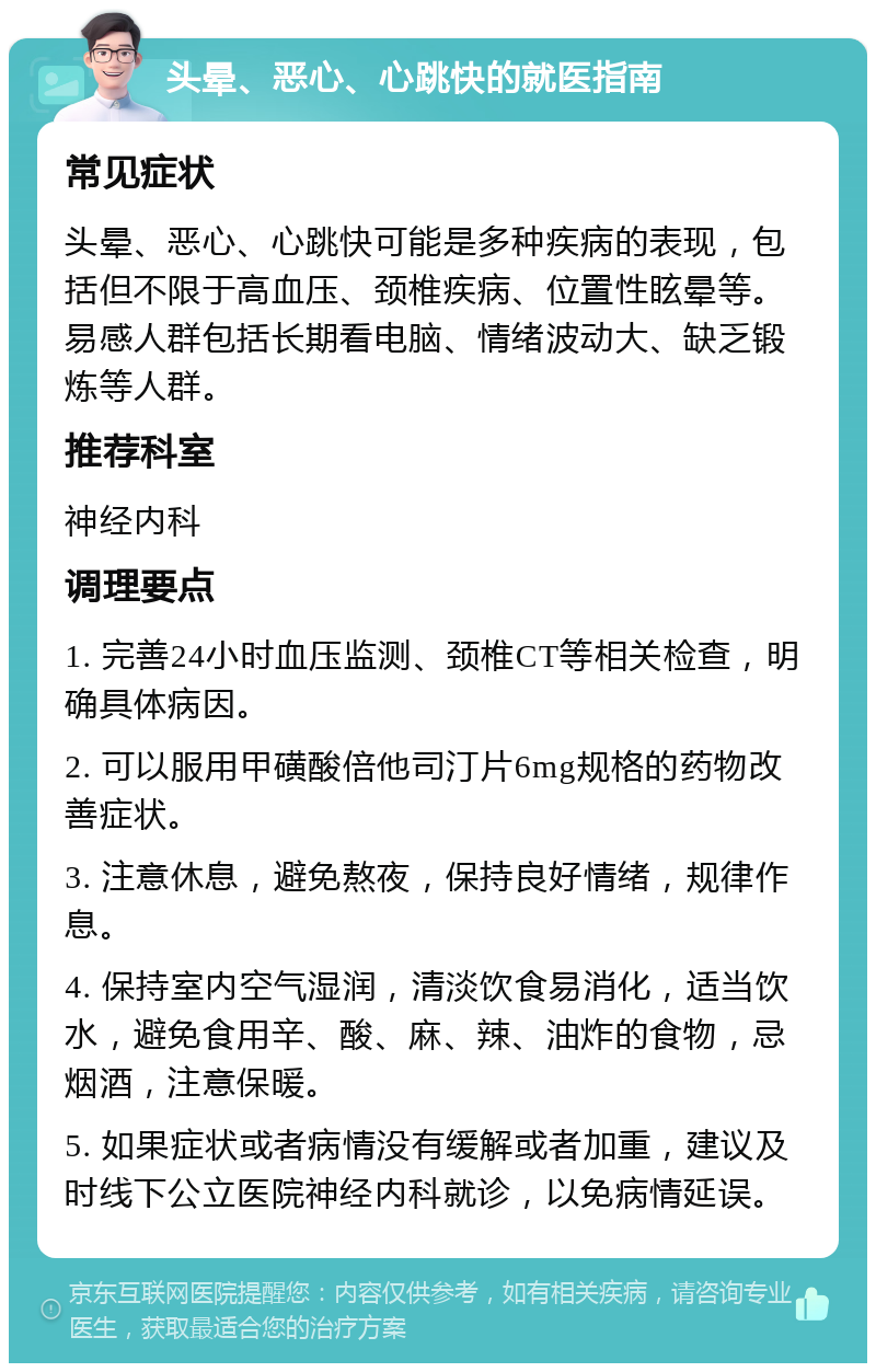 头晕、恶心、心跳快的就医指南 常见症状 头晕、恶心、心跳快可能是多种疾病的表现，包括但不限于高血压、颈椎疾病、位置性眩晕等。易感人群包括长期看电脑、情绪波动大、缺乏锻炼等人群。 推荐科室 神经内科 调理要点 1. 完善24小时血压监测、颈椎CT等相关检查，明确具体病因。 2. 可以服用甲磺酸倍他司汀片6mg规格的药物改善症状。 3. 注意休息，避免熬夜，保持良好情绪，规律作息。 4. 保持室内空气湿润，清淡饮食易消化，适当饮水，避免食用辛、酸、麻、辣、油炸的食物，忌烟酒，注意保暖。 5. 如果症状或者病情没有缓解或者加重，建议及时线下公立医院神经内科就诊，以免病情延误。