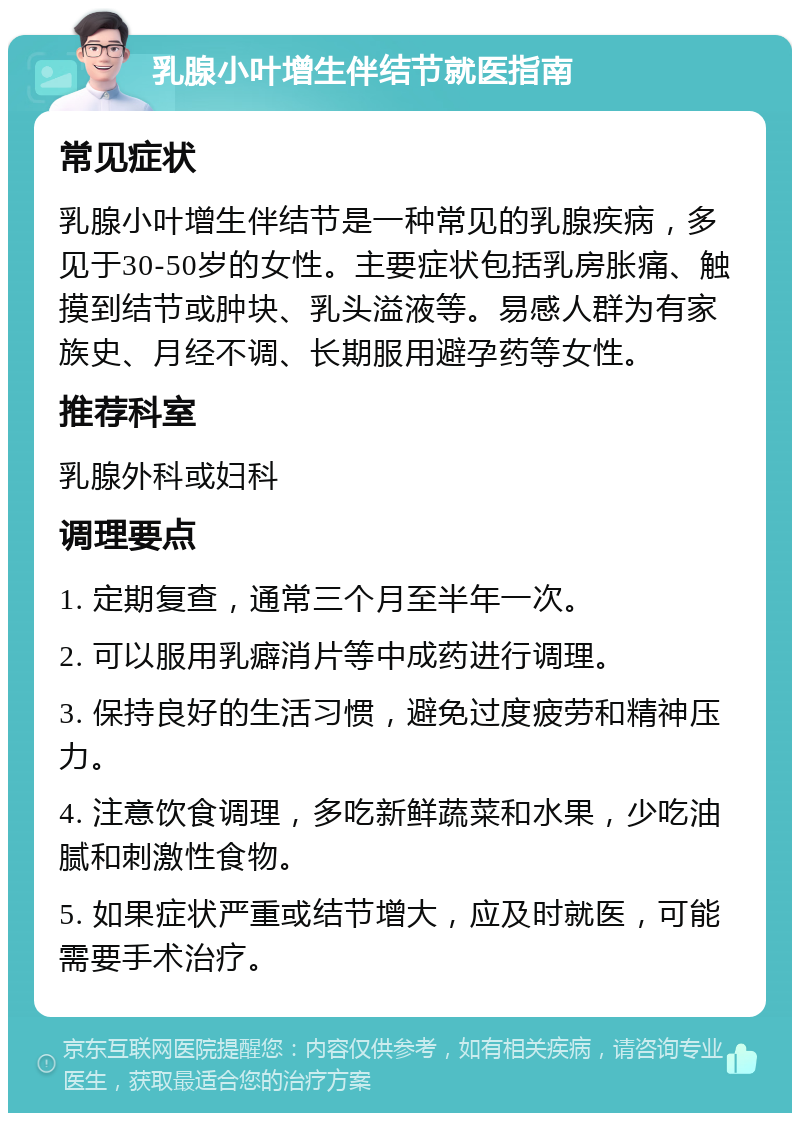 乳腺小叶增生伴结节就医指南 常见症状 乳腺小叶增生伴结节是一种常见的乳腺疾病，多见于30-50岁的女性。主要症状包括乳房胀痛、触摸到结节或肿块、乳头溢液等。易感人群为有家族史、月经不调、长期服用避孕药等女性。 推荐科室 乳腺外科或妇科 调理要点 1. 定期复查，通常三个月至半年一次。 2. 可以服用乳癖消片等中成药进行调理。 3. 保持良好的生活习惯，避免过度疲劳和精神压力。 4. 注意饮食调理，多吃新鲜蔬菜和水果，少吃油腻和刺激性食物。 5. 如果症状严重或结节增大，应及时就医，可能需要手术治疗。