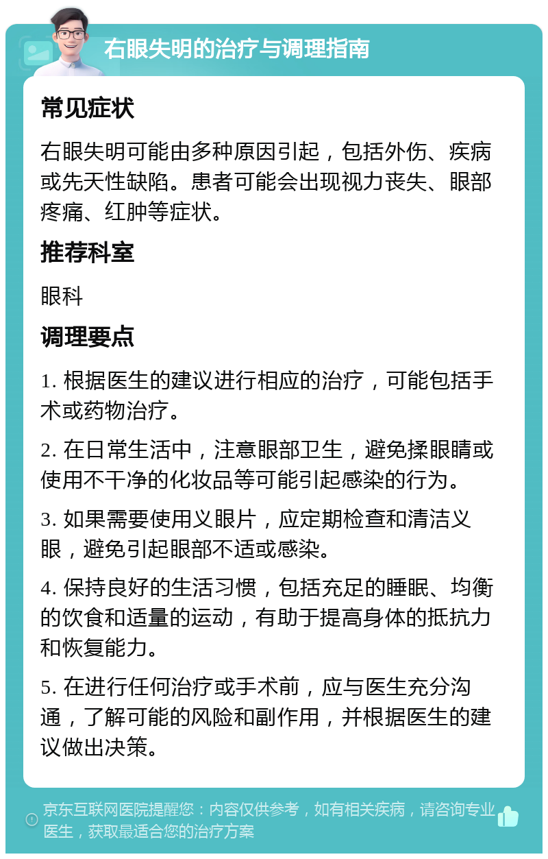 右眼失明的治疗与调理指南 常见症状 右眼失明可能由多种原因引起，包括外伤、疾病或先天性缺陷。患者可能会出现视力丧失、眼部疼痛、红肿等症状。 推荐科室 眼科 调理要点 1. 根据医生的建议进行相应的治疗，可能包括手术或药物治疗。 2. 在日常生活中，注意眼部卫生，避免揉眼睛或使用不干净的化妆品等可能引起感染的行为。 3. 如果需要使用义眼片，应定期检查和清洁义眼，避免引起眼部不适或感染。 4. 保持良好的生活习惯，包括充足的睡眠、均衡的饮食和适量的运动，有助于提高身体的抵抗力和恢复能力。 5. 在进行任何治疗或手术前，应与医生充分沟通，了解可能的风险和副作用，并根据医生的建议做出决策。