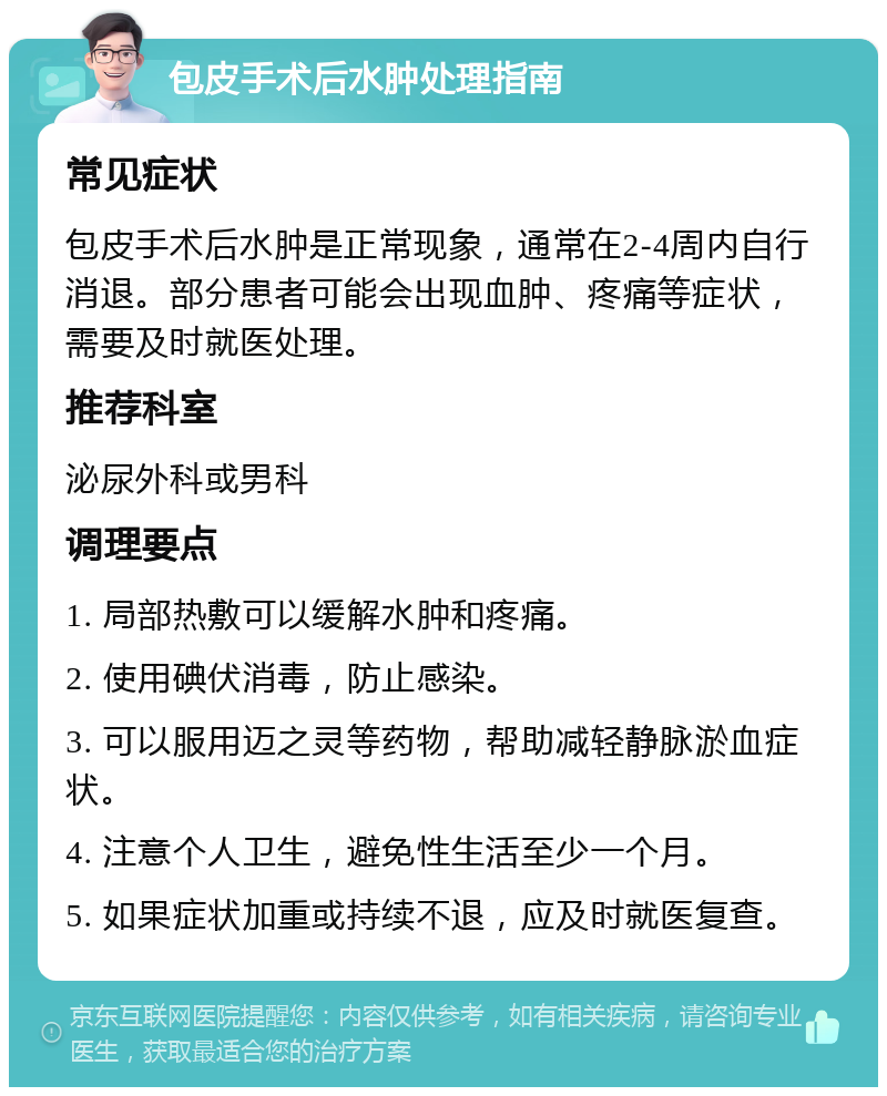 包皮手术后水肿处理指南 常见症状 包皮手术后水肿是正常现象，通常在2-4周内自行消退。部分患者可能会出现血肿、疼痛等症状，需要及时就医处理。 推荐科室 泌尿外科或男科 调理要点 1. 局部热敷可以缓解水肿和疼痛。 2. 使用碘伏消毒，防止感染。 3. 可以服用迈之灵等药物，帮助减轻静脉淤血症状。 4. 注意个人卫生，避免性生活至少一个月。 5. 如果症状加重或持续不退，应及时就医复查。