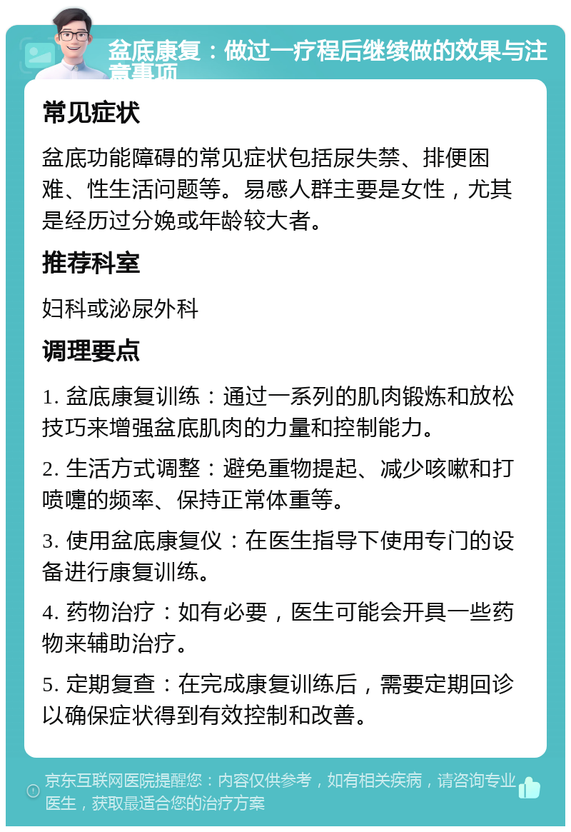 盆底康复：做过一疗程后继续做的效果与注意事项 常见症状 盆底功能障碍的常见症状包括尿失禁、排便困难、性生活问题等。易感人群主要是女性，尤其是经历过分娩或年龄较大者。 推荐科室 妇科或泌尿外科 调理要点 1. 盆底康复训练：通过一系列的肌肉锻炼和放松技巧来增强盆底肌肉的力量和控制能力。 2. 生活方式调整：避免重物提起、减少咳嗽和打喷嚏的频率、保持正常体重等。 3. 使用盆底康复仪：在医生指导下使用专门的设备进行康复训练。 4. 药物治疗：如有必要，医生可能会开具一些药物来辅助治疗。 5. 定期复查：在完成康复训练后，需要定期回诊以确保症状得到有效控制和改善。