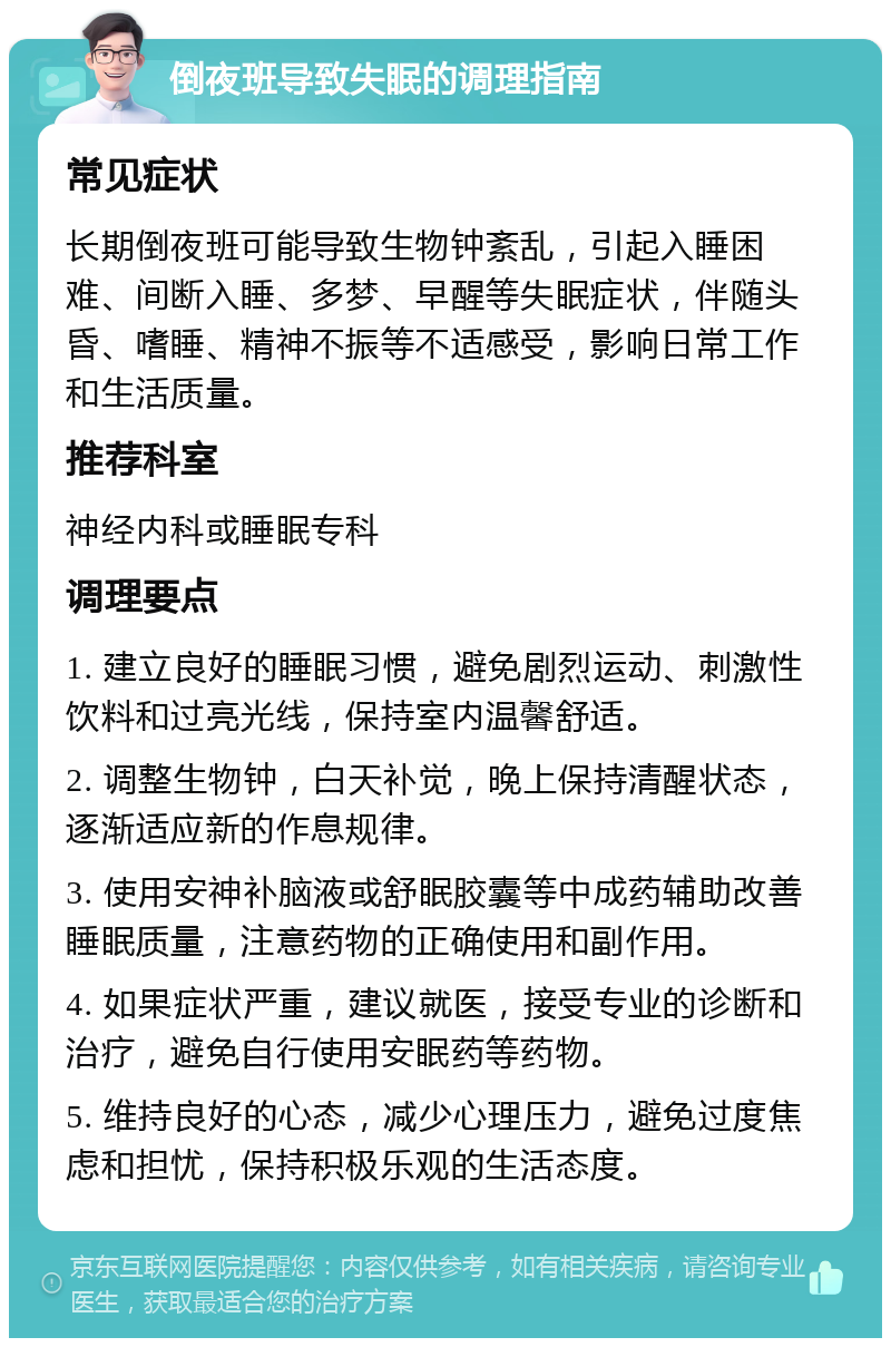 倒夜班导致失眠的调理指南 常见症状 长期倒夜班可能导致生物钟紊乱，引起入睡困难、间断入睡、多梦、早醒等失眠症状，伴随头昏、嗜睡、精神不振等不适感受，影响日常工作和生活质量。 推荐科室 神经内科或睡眠专科 调理要点 1. 建立良好的睡眠习惯，避免剧烈运动、刺激性饮料和过亮光线，保持室内温馨舒适。 2. 调整生物钟，白天补觉，晚上保持清醒状态，逐渐适应新的作息规律。 3. 使用安神补脑液或舒眠胶囊等中成药辅助改善睡眠质量，注意药物的正确使用和副作用。 4. 如果症状严重，建议就医，接受专业的诊断和治疗，避免自行使用安眠药等药物。 5. 维持良好的心态，减少心理压力，避免过度焦虑和担忧，保持积极乐观的生活态度。