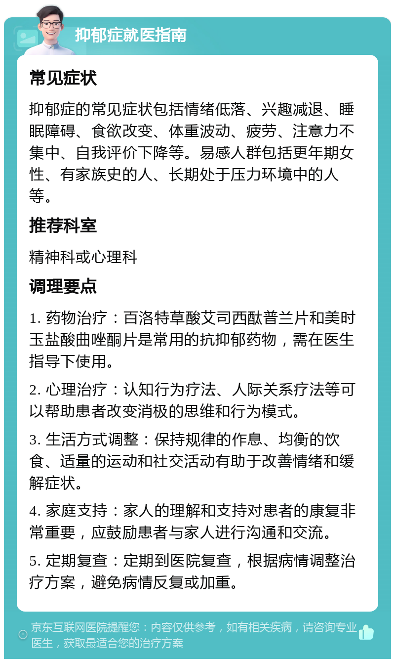 抑郁症就医指南 常见症状 抑郁症的常见症状包括情绪低落、兴趣减退、睡眠障碍、食欲改变、体重波动、疲劳、注意力不集中、自我评价下降等。易感人群包括更年期女性、有家族史的人、长期处于压力环境中的人等。 推荐科室 精神科或心理科 调理要点 1. 药物治疗：百洛特草酸艾司西酞普兰片和美时玉盐酸曲唑酮片是常用的抗抑郁药物，需在医生指导下使用。 2. 心理治疗：认知行为疗法、人际关系疗法等可以帮助患者改变消极的思维和行为模式。 3. 生活方式调整：保持规律的作息、均衡的饮食、适量的运动和社交活动有助于改善情绪和缓解症状。 4. 家庭支持：家人的理解和支持对患者的康复非常重要，应鼓励患者与家人进行沟通和交流。 5. 定期复查：定期到医院复查，根据病情调整治疗方案，避免病情反复或加重。