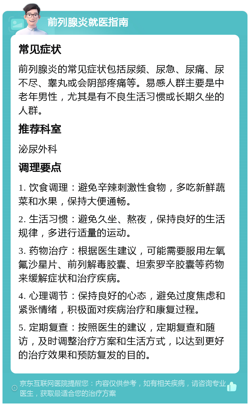 前列腺炎就医指南 常见症状 前列腺炎的常见症状包括尿频、尿急、尿痛、尿不尽、睾丸或会阴部疼痛等。易感人群主要是中老年男性，尤其是有不良生活习惯或长期久坐的人群。 推荐科室 泌尿外科 调理要点 1. 饮食调理：避免辛辣刺激性食物，多吃新鲜蔬菜和水果，保持大便通畅。 2. 生活习惯：避免久坐、熬夜，保持良好的生活规律，多进行适量的运动。 3. 药物治疗：根据医生建议，可能需要服用左氧氟沙星片、前列解毒胶囊、坦索罗辛胶囊等药物来缓解症状和治疗疾病。 4. 心理调节：保持良好的心态，避免过度焦虑和紧张情绪，积极面对疾病治疗和康复过程。 5. 定期复查：按照医生的建议，定期复查和随访，及时调整治疗方案和生活方式，以达到更好的治疗效果和预防复发的目的。