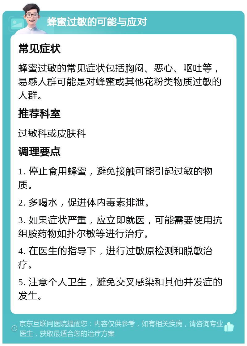 蜂蜜过敏的可能与应对 常见症状 蜂蜜过敏的常见症状包括胸闷、恶心、呕吐等，易感人群可能是对蜂蜜或其他花粉类物质过敏的人群。 推荐科室 过敏科或皮肤科 调理要点 1. 停止食用蜂蜜，避免接触可能引起过敏的物质。 2. 多喝水，促进体内毒素排泄。 3. 如果症状严重，应立即就医，可能需要使用抗组胺药物如扑尔敏等进行治疗。 4. 在医生的指导下，进行过敏原检测和脱敏治疗。 5. 注意个人卫生，避免交叉感染和其他并发症的发生。