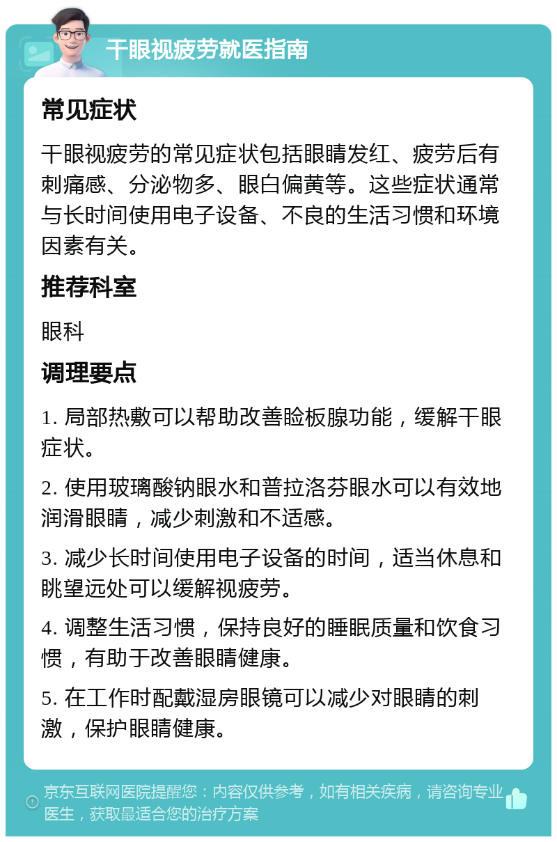 干眼视疲劳就医指南 常见症状 干眼视疲劳的常见症状包括眼睛发红、疲劳后有刺痛感、分泌物多、眼白偏黄等。这些症状通常与长时间使用电子设备、不良的生活习惯和环境因素有关。 推荐科室 眼科 调理要点 1. 局部热敷可以帮助改善睑板腺功能，缓解干眼症状。 2. 使用玻璃酸钠眼水和普拉洛芬眼水可以有效地润滑眼睛，减少刺激和不适感。 3. 减少长时间使用电子设备的时间，适当休息和眺望远处可以缓解视疲劳。 4. 调整生活习惯，保持良好的睡眠质量和饮食习惯，有助于改善眼睛健康。 5. 在工作时配戴湿房眼镜可以减少对眼睛的刺激，保护眼睛健康。