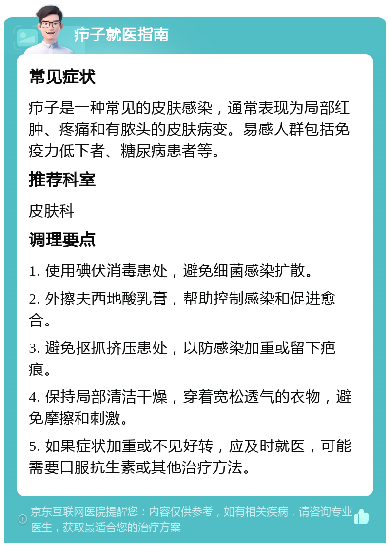 疖子就医指南 常见症状 疖子是一种常见的皮肤感染，通常表现为局部红肿、疼痛和有脓头的皮肤病变。易感人群包括免疫力低下者、糖尿病患者等。 推荐科室 皮肤科 调理要点 1. 使用碘伏消毒患处，避免细菌感染扩散。 2. 外擦夫西地酸乳膏，帮助控制感染和促进愈合。 3. 避免抠抓挤压患处，以防感染加重或留下疤痕。 4. 保持局部清洁干燥，穿着宽松透气的衣物，避免摩擦和刺激。 5. 如果症状加重或不见好转，应及时就医，可能需要口服抗生素或其他治疗方法。