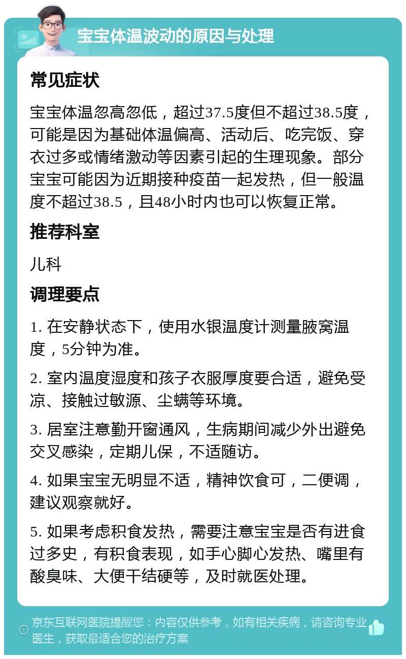 宝宝体温波动的原因与处理 常见症状 宝宝体温忽高忽低，超过37.5度但不超过38.5度，可能是因为基础体温偏高、活动后、吃完饭、穿衣过多或情绪激动等因素引起的生理现象。部分宝宝可能因为近期接种疫苗一起发热，但一般温度不超过38.5，且48小时内也可以恢复正常。 推荐科室 儿科 调理要点 1. 在安静状态下，使用水银温度计测量腋窝温度，5分钟为准。 2. 室内温度湿度和孩子衣服厚度要合适，避免受凉、接触过敏源、尘螨等环境。 3. 居室注意勤开窗通风，生病期间减少外出避免交叉感染，定期儿保，不适随访。 4. 如果宝宝无明显不适，精神饮食可，二便调，建议观察就好。 5. 如果考虑积食发热，需要注意宝宝是否有进食过多史，有积食表现，如手心脚心发热、嘴里有酸臭味、大便干结硬等，及时就医处理。