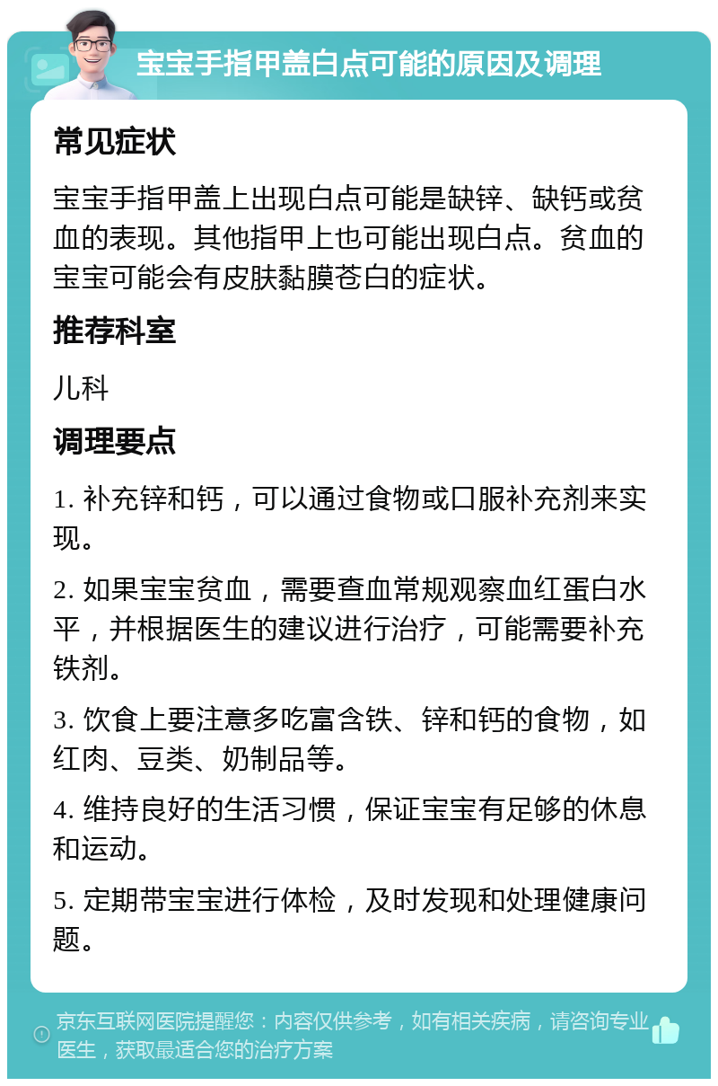 宝宝手指甲盖白点可能的原因及调理 常见症状 宝宝手指甲盖上出现白点可能是缺锌、缺钙或贫血的表现。其他指甲上也可能出现白点。贫血的宝宝可能会有皮肤黏膜苍白的症状。 推荐科室 儿科 调理要点 1. 补充锌和钙，可以通过食物或口服补充剂来实现。 2. 如果宝宝贫血，需要查血常规观察血红蛋白水平，并根据医生的建议进行治疗，可能需要补充铁剂。 3. 饮食上要注意多吃富含铁、锌和钙的食物，如红肉、豆类、奶制品等。 4. 维持良好的生活习惯，保证宝宝有足够的休息和运动。 5. 定期带宝宝进行体检，及时发现和处理健康问题。