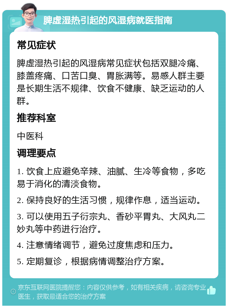 脾虚湿热引起的风湿病就医指南 常见症状 脾虚湿热引起的风湿病常见症状包括双腿冷痛、膝盖疼痛、口苦口臭、胃胀满等。易感人群主要是长期生活不规律、饮食不健康、缺乏运动的人群。 推荐科室 中医科 调理要点 1. 饮食上应避免辛辣、油腻、生冷等食物，多吃易于消化的清淡食物。 2. 保持良好的生活习惯，规律作息，适当运动。 3. 可以使用五子衍宗丸、香砂平胃丸、大风丸二妙丸等中药进行治疗。 4. 注意情绪调节，避免过度焦虑和压力。 5. 定期复诊，根据病情调整治疗方案。