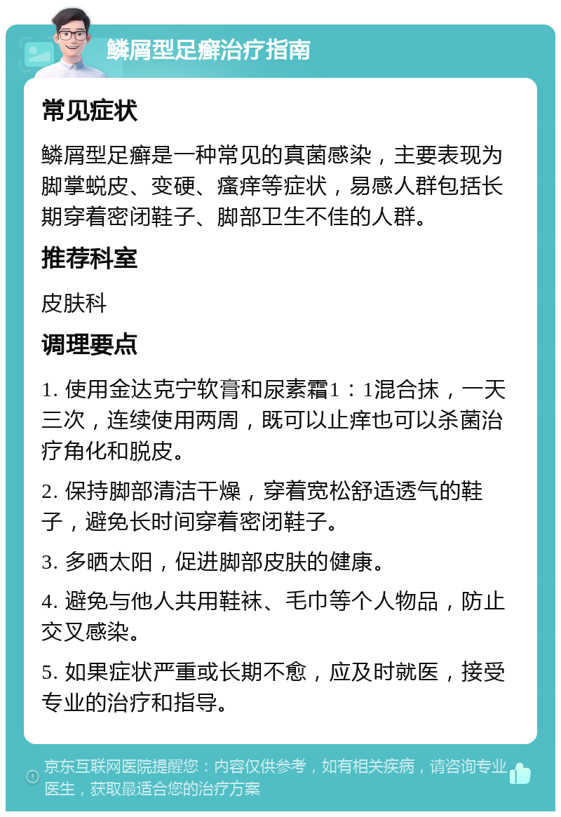 鳞屑型足癣治疗指南 常见症状 鳞屑型足癣是一种常见的真菌感染，主要表现为脚掌蜕皮、变硬、瘙痒等症状，易感人群包括长期穿着密闭鞋子、脚部卫生不佳的人群。 推荐科室 皮肤科 调理要点 1. 使用金达克宁软膏和尿素霜1：1混合抹，一天三次，连续使用两周，既可以止痒也可以杀菌治疗角化和脱皮。 2. 保持脚部清洁干燥，穿着宽松舒适透气的鞋子，避免长时间穿着密闭鞋子。 3. 多晒太阳，促进脚部皮肤的健康。 4. 避免与他人共用鞋袜、毛巾等个人物品，防止交叉感染。 5. 如果症状严重或长期不愈，应及时就医，接受专业的治疗和指导。