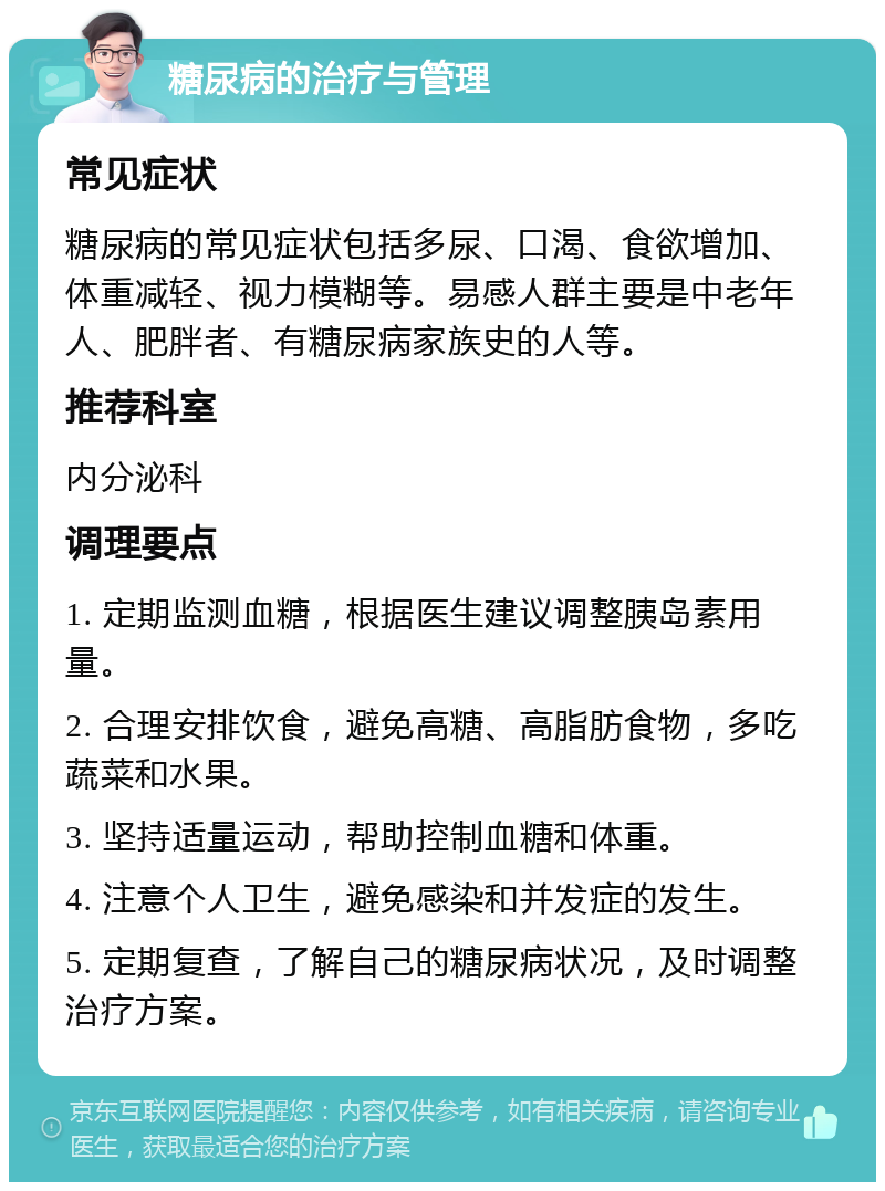 糖尿病的治疗与管理 常见症状 糖尿病的常见症状包括多尿、口渴、食欲增加、体重减轻、视力模糊等。易感人群主要是中老年人、肥胖者、有糖尿病家族史的人等。 推荐科室 内分泌科 调理要点 1. 定期监测血糖，根据医生建议调整胰岛素用量。 2. 合理安排饮食，避免高糖、高脂肪食物，多吃蔬菜和水果。 3. 坚持适量运动，帮助控制血糖和体重。 4. 注意个人卫生，避免感染和并发症的发生。 5. 定期复查，了解自己的糖尿病状况，及时调整治疗方案。