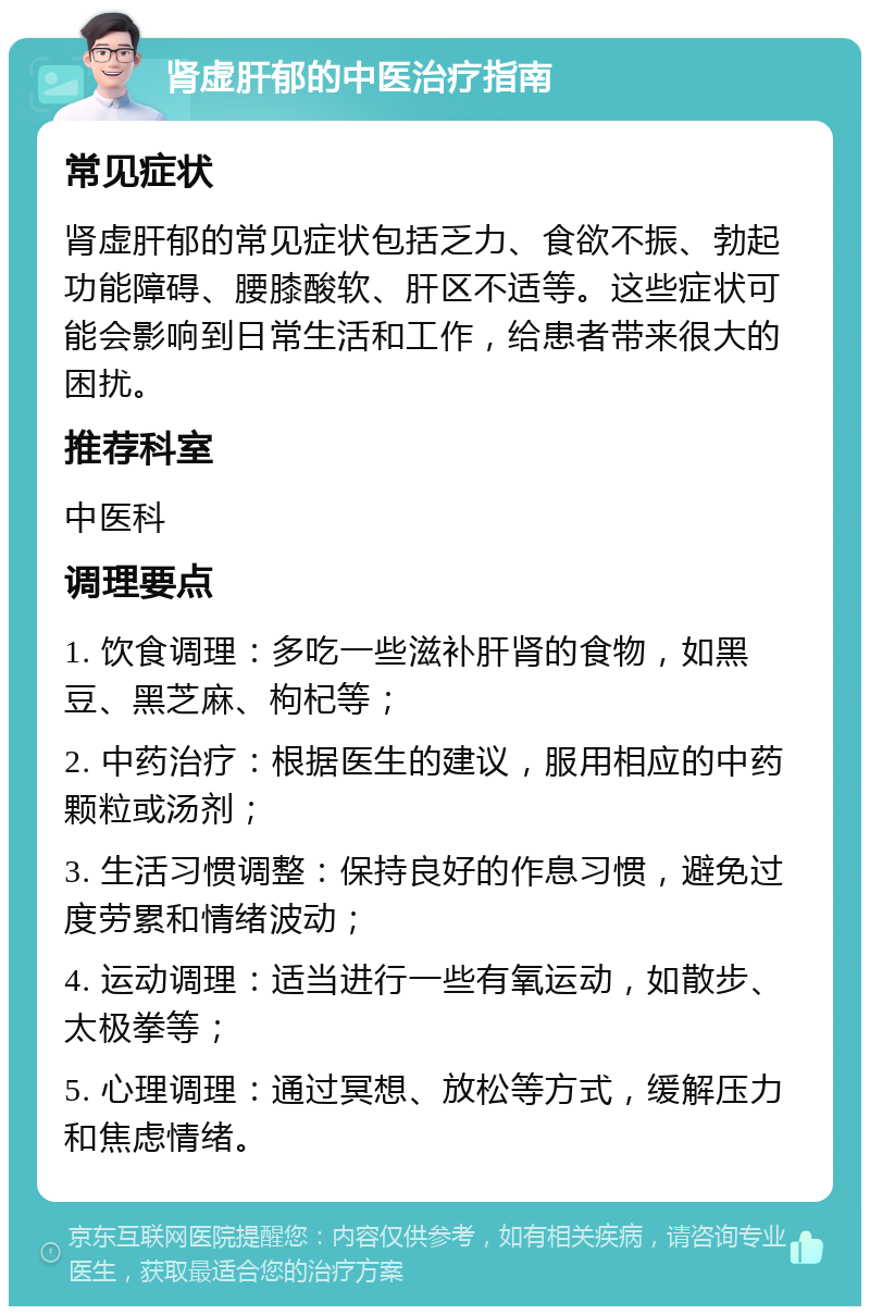 肾虚肝郁的中医治疗指南 常见症状 肾虚肝郁的常见症状包括乏力、食欲不振、勃起功能障碍、腰膝酸软、肝区不适等。这些症状可能会影响到日常生活和工作，给患者带来很大的困扰。 推荐科室 中医科 调理要点 1. 饮食调理：多吃一些滋补肝肾的食物，如黑豆、黑芝麻、枸杞等； 2. 中药治疗：根据医生的建议，服用相应的中药颗粒或汤剂； 3. 生活习惯调整：保持良好的作息习惯，避免过度劳累和情绪波动； 4. 运动调理：适当进行一些有氧运动，如散步、太极拳等； 5. 心理调理：通过冥想、放松等方式，缓解压力和焦虑情绪。