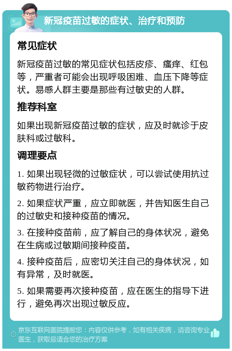 新冠疫苗过敏的症状、治疗和预防 常见症状 新冠疫苗过敏的常见症状包括皮疹、瘙痒、红包等，严重者可能会出现呼吸困难、血压下降等症状。易感人群主要是那些有过敏史的人群。 推荐科室 如果出现新冠疫苗过敏的症状，应及时就诊于皮肤科或过敏科。 调理要点 1. 如果出现轻微的过敏症状，可以尝试使用抗过敏药物进行治疗。 2. 如果症状严重，应立即就医，并告知医生自己的过敏史和接种疫苗的情况。 3. 在接种疫苗前，应了解自己的身体状况，避免在生病或过敏期间接种疫苗。 4. 接种疫苗后，应密切关注自己的身体状况，如有异常，及时就医。 5. 如果需要再次接种疫苗，应在医生的指导下进行，避免再次出现过敏反应。