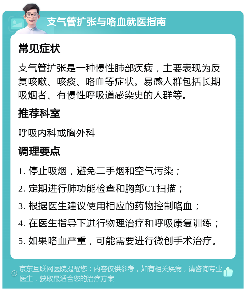 支气管扩张与咯血就医指南 常见症状 支气管扩张是一种慢性肺部疾病，主要表现为反复咳嗽、咳痰、咯血等症状。易感人群包括长期吸烟者、有慢性呼吸道感染史的人群等。 推荐科室 呼吸内科或胸外科 调理要点 1. 停止吸烟，避免二手烟和空气污染； 2. 定期进行肺功能检查和胸部CT扫描； 3. 根据医生建议使用相应的药物控制咯血； 4. 在医生指导下进行物理治疗和呼吸康复训练； 5. 如果咯血严重，可能需要进行微创手术治疗。