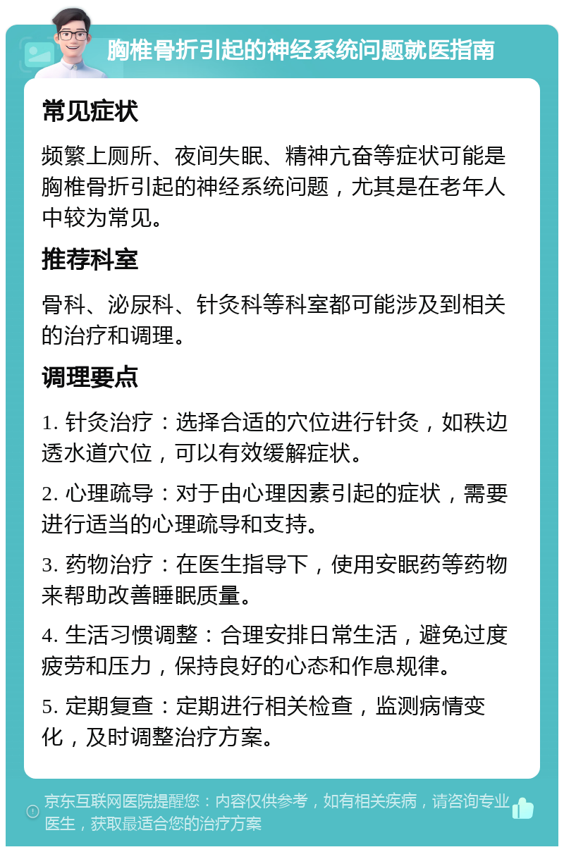 胸椎骨折引起的神经系统问题就医指南 常见症状 频繁上厕所、夜间失眠、精神亢奋等症状可能是胸椎骨折引起的神经系统问题，尤其是在老年人中较为常见。 推荐科室 骨科、泌尿科、针灸科等科室都可能涉及到相关的治疗和调理。 调理要点 1. 针灸治疗：选择合适的穴位进行针灸，如秩边透水道穴位，可以有效缓解症状。 2. 心理疏导：对于由心理因素引起的症状，需要进行适当的心理疏导和支持。 3. 药物治疗：在医生指导下，使用安眠药等药物来帮助改善睡眠质量。 4. 生活习惯调整：合理安排日常生活，避免过度疲劳和压力，保持良好的心态和作息规律。 5. 定期复查：定期进行相关检查，监测病情变化，及时调整治疗方案。