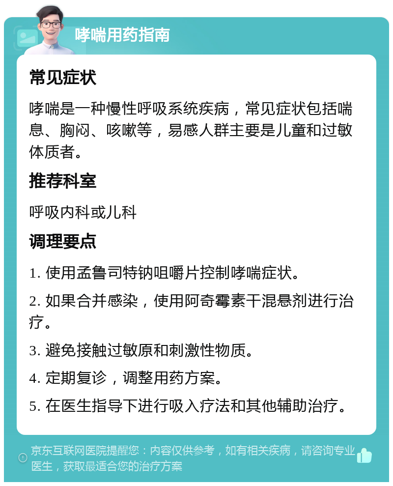 哮喘用药指南 常见症状 哮喘是一种慢性呼吸系统疾病，常见症状包括喘息、胸闷、咳嗽等，易感人群主要是儿童和过敏体质者。 推荐科室 呼吸内科或儿科 调理要点 1. 使用孟鲁司特钠咀嚼片控制哮喘症状。 2. 如果合并感染，使用阿奇霉素干混悬剂进行治疗。 3. 避免接触过敏原和刺激性物质。 4. 定期复诊，调整用药方案。 5. 在医生指导下进行吸入疗法和其他辅助治疗。