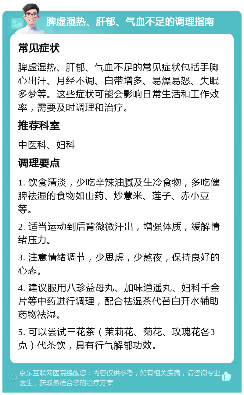 脾虚湿热、肝郁、气血不足的调理指南 常见症状 脾虚湿热、肝郁、气血不足的常见症状包括手脚心出汗、月经不调、白带增多、易燥易怒、失眠多梦等。这些症状可能会影响日常生活和工作效率，需要及时调理和治疗。 推荐科室 中医科、妇科 调理要点 1. 饮食清淡，少吃辛辣油腻及生冷食物，多吃健脾祛湿的食物如山药、炒薏米、莲子、赤小豆等。 2. 适当运动到后背微微汗出，增强体质，缓解情绪压力。 3. 注意情绪调节，少思虑，少熬夜，保持良好的心态。 4. 建议服用八珍益母丸、加味逍遥丸、妇科千金片等中药进行调理，配合祛湿茶代替白开水辅助药物祛湿。 5. 可以尝试三花茶（茉莉花、菊花、玫瑰花各3克）代茶饮，具有行气解郁功效。