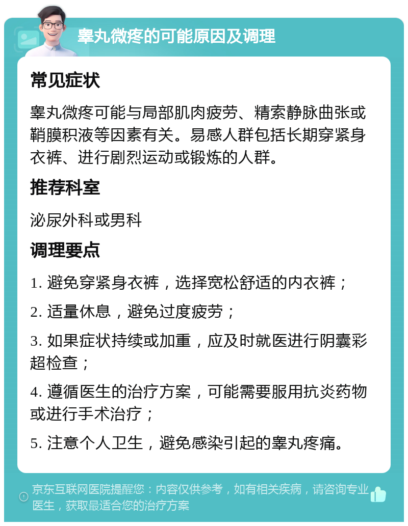 睾丸微疼的可能原因及调理 常见症状 睾丸微疼可能与局部肌肉疲劳、精索静脉曲张或鞘膜积液等因素有关。易感人群包括长期穿紧身衣裤、进行剧烈运动或锻炼的人群。 推荐科室 泌尿外科或男科 调理要点 1. 避免穿紧身衣裤，选择宽松舒适的内衣裤； 2. 适量休息，避免过度疲劳； 3. 如果症状持续或加重，应及时就医进行阴囊彩超检查； 4. 遵循医生的治疗方案，可能需要服用抗炎药物或进行手术治疗； 5. 注意个人卫生，避免感染引起的睾丸疼痛。