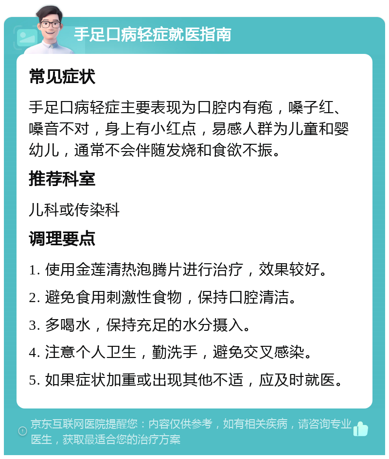 手足口病轻症就医指南 常见症状 手足口病轻症主要表现为口腔内有疱，嗓子红、嗓音不对，身上有小红点，易感人群为儿童和婴幼儿，通常不会伴随发烧和食欲不振。 推荐科室 儿科或传染科 调理要点 1. 使用金莲清热泡腾片进行治疗，效果较好。 2. 避免食用刺激性食物，保持口腔清洁。 3. 多喝水，保持充足的水分摄入。 4. 注意个人卫生，勤洗手，避免交叉感染。 5. 如果症状加重或出现其他不适，应及时就医。