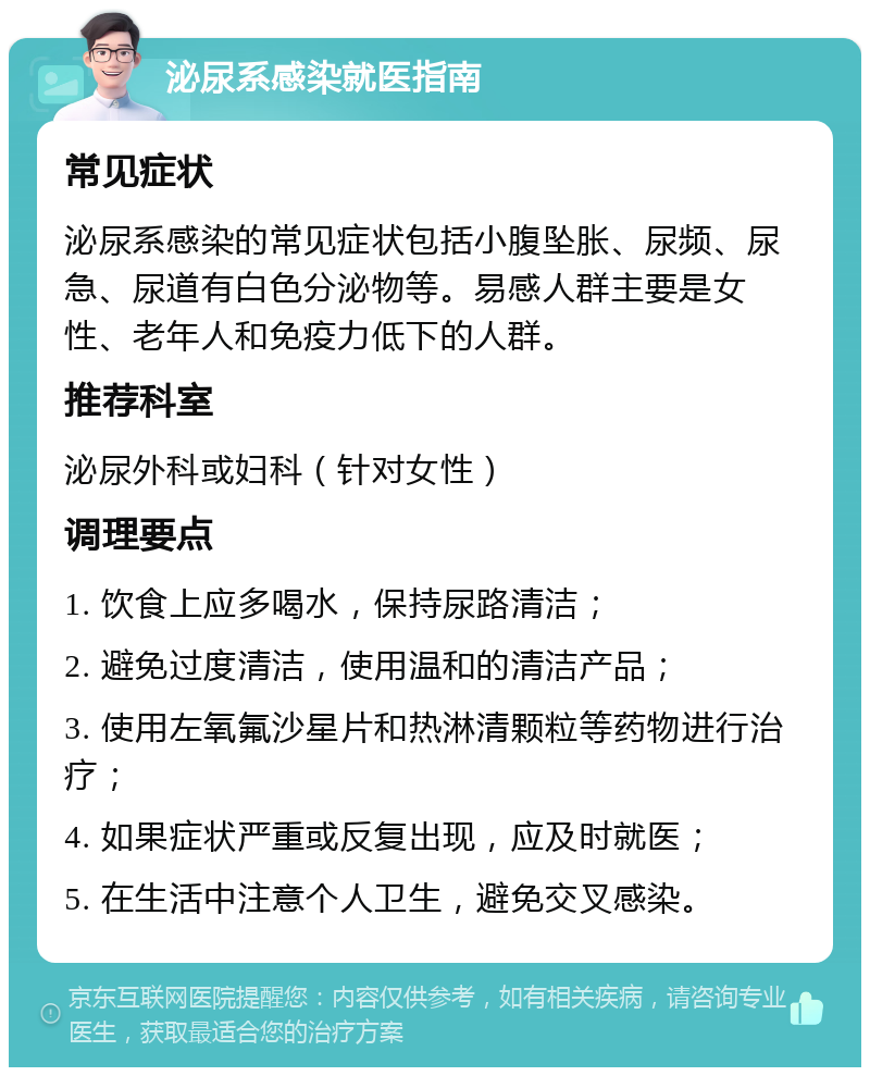 泌尿系感染就医指南 常见症状 泌尿系感染的常见症状包括小腹坠胀、尿频、尿急、尿道有白色分泌物等。易感人群主要是女性、老年人和免疫力低下的人群。 推荐科室 泌尿外科或妇科（针对女性） 调理要点 1. 饮食上应多喝水，保持尿路清洁； 2. 避免过度清洁，使用温和的清洁产品； 3. 使用左氧氟沙星片和热淋清颗粒等药物进行治疗； 4. 如果症状严重或反复出现，应及时就医； 5. 在生活中注意个人卫生，避免交叉感染。