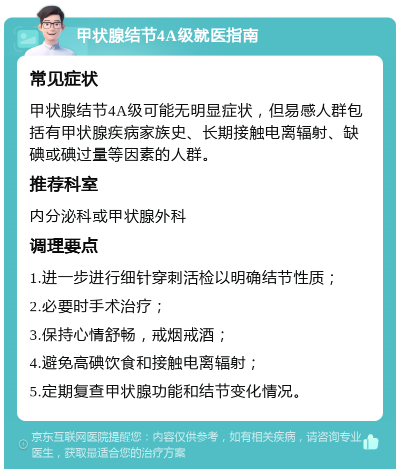 甲状腺结节4A级就医指南 常见症状 甲状腺结节4A级可能无明显症状，但易感人群包括有甲状腺疾病家族史、长期接触电离辐射、缺碘或碘过量等因素的人群。 推荐科室 内分泌科或甲状腺外科 调理要点 1.进一步进行细针穿刺活检以明确结节性质； 2.必要时手术治疗； 3.保持心情舒畅，戒烟戒酒； 4.避免高碘饮食和接触电离辐射； 5.定期复查甲状腺功能和结节变化情况。