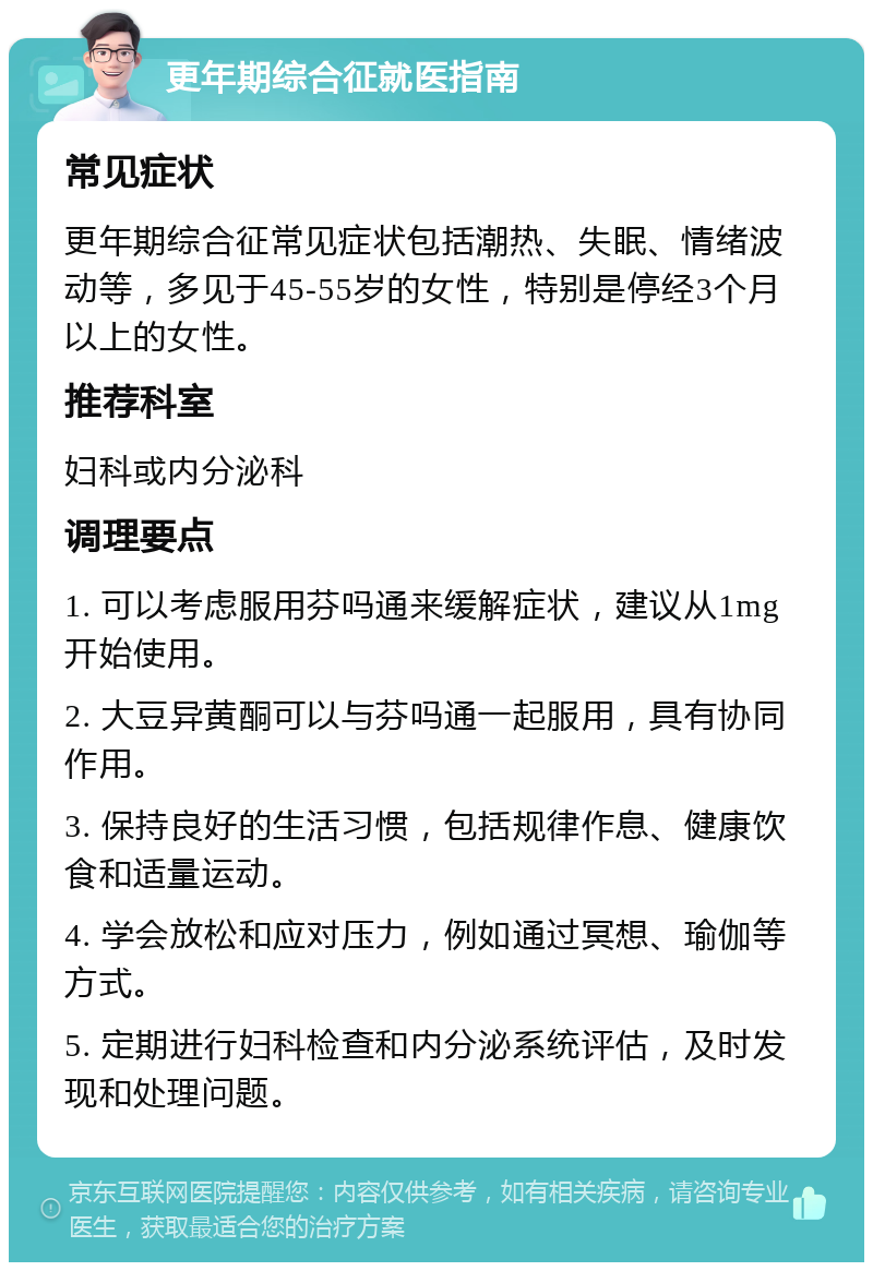 更年期综合征就医指南 常见症状 更年期综合征常见症状包括潮热、失眠、情绪波动等，多见于45-55岁的女性，特别是停经3个月以上的女性。 推荐科室 妇科或内分泌科 调理要点 1. 可以考虑服用芬吗通来缓解症状，建议从1mg开始使用。 2. 大豆异黄酮可以与芬吗通一起服用，具有协同作用。 3. 保持良好的生活习惯，包括规律作息、健康饮食和适量运动。 4. 学会放松和应对压力，例如通过冥想、瑜伽等方式。 5. 定期进行妇科检查和内分泌系统评估，及时发现和处理问题。