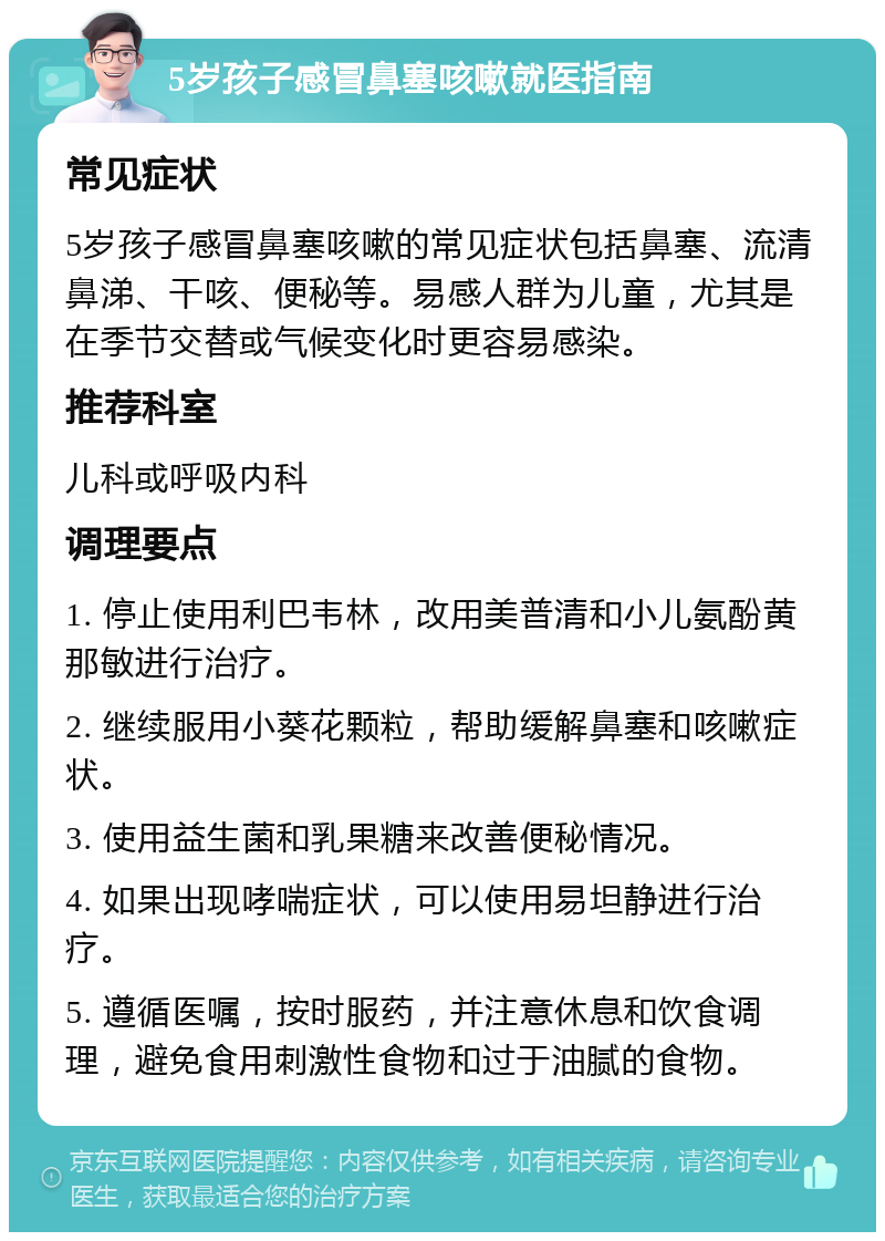 5岁孩子感冒鼻塞咳嗽就医指南 常见症状 5岁孩子感冒鼻塞咳嗽的常见症状包括鼻塞、流清鼻涕、干咳、便秘等。易感人群为儿童，尤其是在季节交替或气候变化时更容易感染。 推荐科室 儿科或呼吸内科 调理要点 1. 停止使用利巴韦林，改用美普清和小儿氨酚黄那敏进行治疗。 2. 继续服用小葵花颗粒，帮助缓解鼻塞和咳嗽症状。 3. 使用益生菌和乳果糖来改善便秘情况。 4. 如果出现哮喘症状，可以使用易坦静进行治疗。 5. 遵循医嘱，按时服药，并注意休息和饮食调理，避免食用刺激性食物和过于油腻的食物。