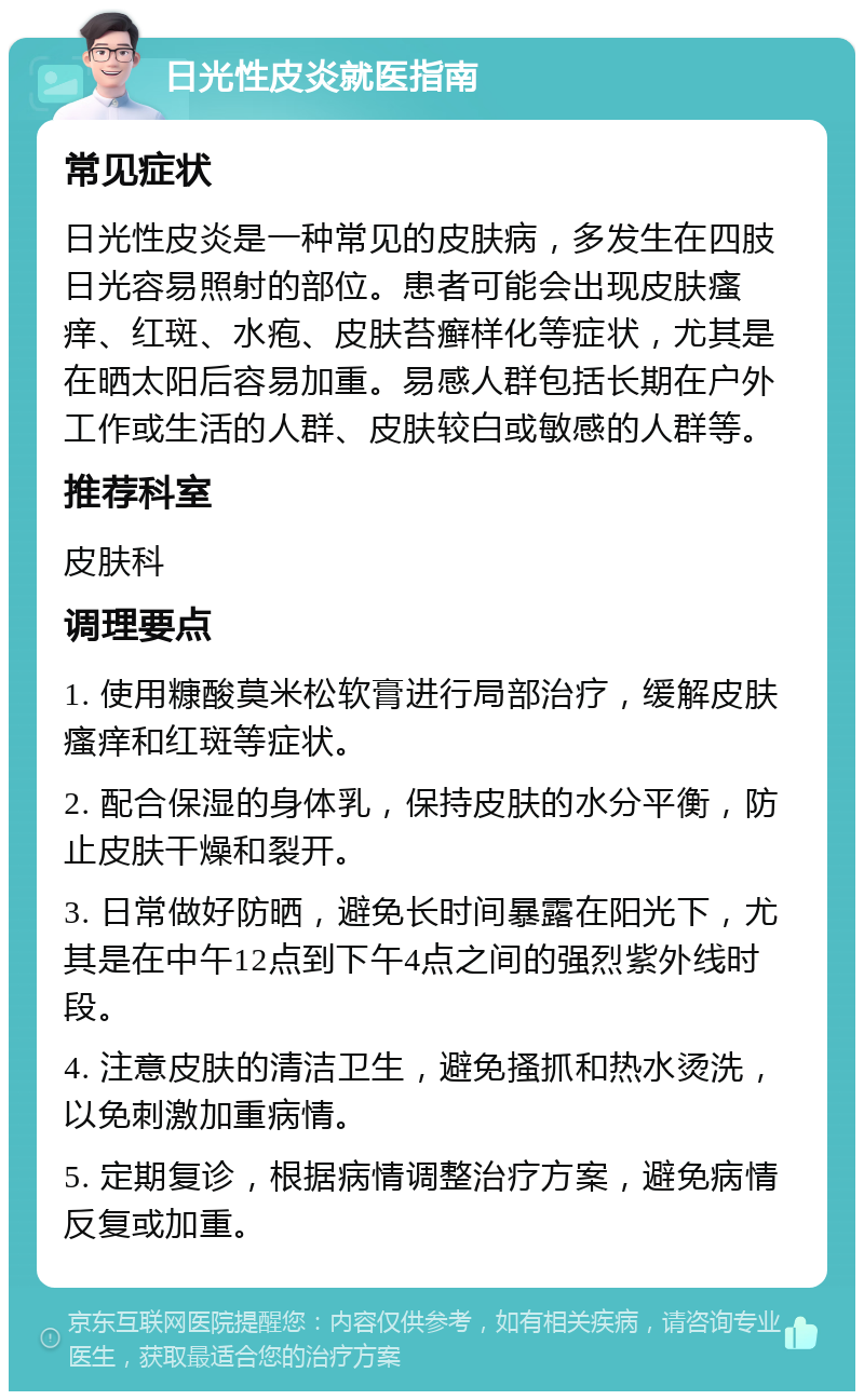 日光性皮炎就医指南 常见症状 日光性皮炎是一种常见的皮肤病，多发生在四肢日光容易照射的部位。患者可能会出现皮肤瘙痒、红斑、水疱、皮肤苔癣样化等症状，尤其是在晒太阳后容易加重。易感人群包括长期在户外工作或生活的人群、皮肤较白或敏感的人群等。 推荐科室 皮肤科 调理要点 1. 使用糠酸莫米松软膏进行局部治疗，缓解皮肤瘙痒和红斑等症状。 2. 配合保湿的身体乳，保持皮肤的水分平衡，防止皮肤干燥和裂开。 3. 日常做好防晒，避免长时间暴露在阳光下，尤其是在中午12点到下午4点之间的强烈紫外线时段。 4. 注意皮肤的清洁卫生，避免搔抓和热水烫洗，以免刺激加重病情。 5. 定期复诊，根据病情调整治疗方案，避免病情反复或加重。