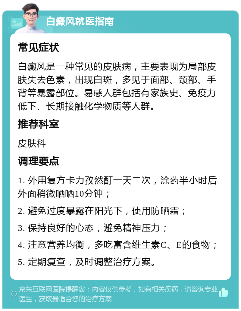 白癜风就医指南 常见症状 白癜风是一种常见的皮肤病，主要表现为局部皮肤失去色素，出现白斑，多见于面部、颈部、手背等暴露部位。易感人群包括有家族史、免疫力低下、长期接触化学物质等人群。 推荐科室 皮肤科 调理要点 1. 外用复方卡力孜然酊一天二次，涂药半小时后外面稍微晒晒10分钟； 2. 避免过度暴露在阳光下，使用防晒霜； 3. 保持良好的心态，避免精神压力； 4. 注意营养均衡，多吃富含维生素C、E的食物； 5. 定期复查，及时调整治疗方案。