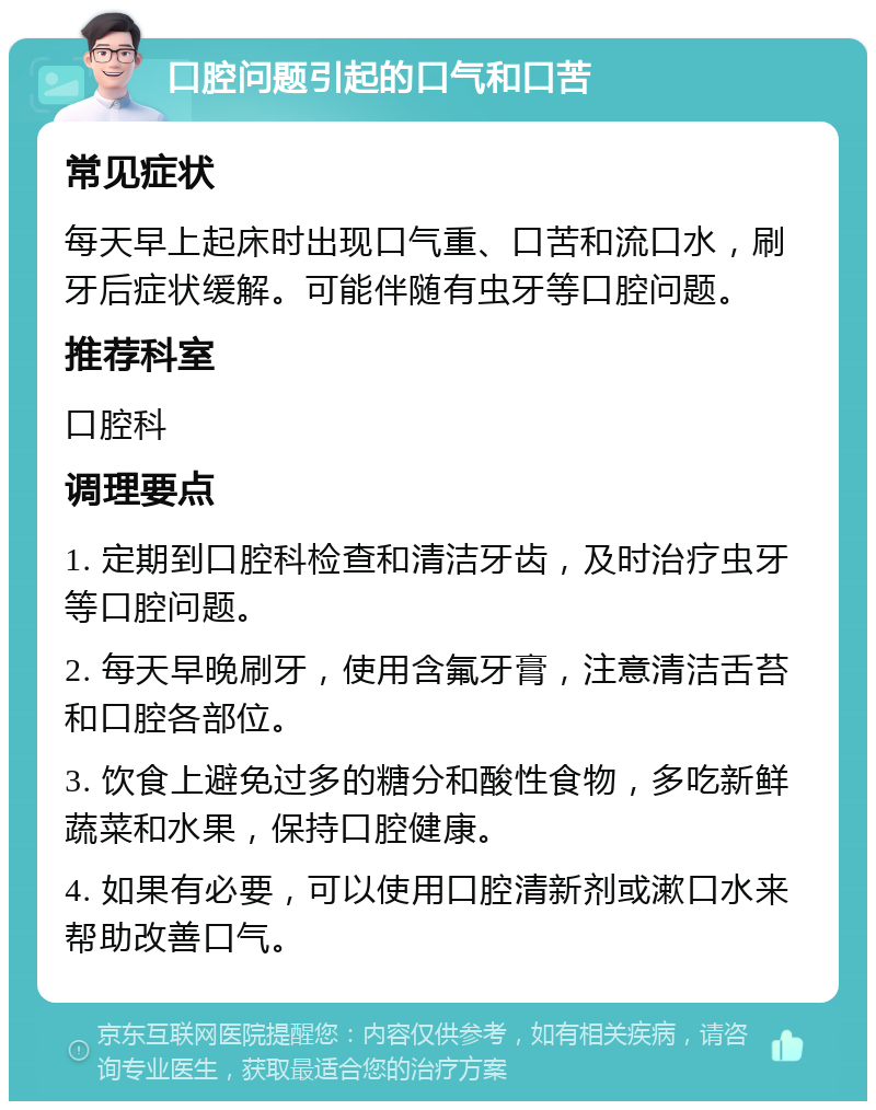 口腔问题引起的口气和口苦 常见症状 每天早上起床时出现口气重、口苦和流口水，刷牙后症状缓解。可能伴随有虫牙等口腔问题。 推荐科室 口腔科 调理要点 1. 定期到口腔科检查和清洁牙齿，及时治疗虫牙等口腔问题。 2. 每天早晚刷牙，使用含氟牙膏，注意清洁舌苔和口腔各部位。 3. 饮食上避免过多的糖分和酸性食物，多吃新鲜蔬菜和水果，保持口腔健康。 4. 如果有必要，可以使用口腔清新剂或漱口水来帮助改善口气。