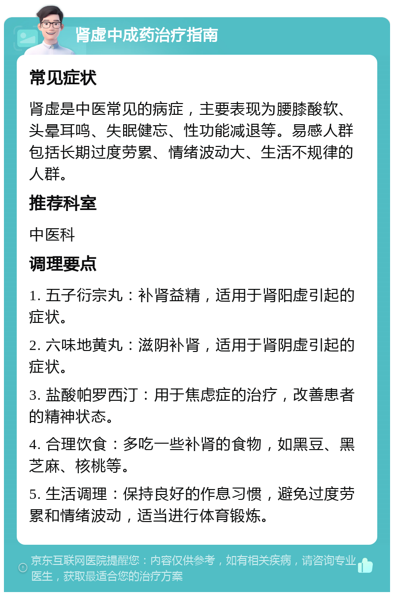 肾虚中成药治疗指南 常见症状 肾虚是中医常见的病症，主要表现为腰膝酸软、头晕耳鸣、失眠健忘、性功能减退等。易感人群包括长期过度劳累、情绪波动大、生活不规律的人群。 推荐科室 中医科 调理要点 1. 五子衍宗丸：补肾益精，适用于肾阳虚引起的症状。 2. 六味地黄丸：滋阴补肾，适用于肾阴虚引起的症状。 3. 盐酸帕罗西汀：用于焦虑症的治疗，改善患者的精神状态。 4. 合理饮食：多吃一些补肾的食物，如黑豆、黑芝麻、核桃等。 5. 生活调理：保持良好的作息习惯，避免过度劳累和情绪波动，适当进行体育锻炼。