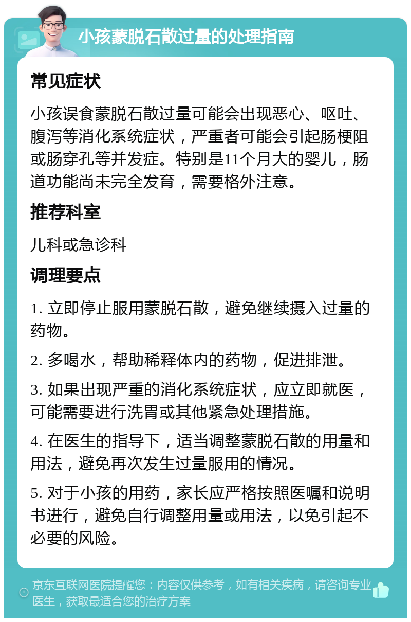 小孩蒙脱石散过量的处理指南 常见症状 小孩误食蒙脱石散过量可能会出现恶心、呕吐、腹泻等消化系统症状，严重者可能会引起肠梗阻或肠穿孔等并发症。特别是11个月大的婴儿，肠道功能尚未完全发育，需要格外注意。 推荐科室 儿科或急诊科 调理要点 1. 立即停止服用蒙脱石散，避免继续摄入过量的药物。 2. 多喝水，帮助稀释体内的药物，促进排泄。 3. 如果出现严重的消化系统症状，应立即就医，可能需要进行洗胃或其他紧急处理措施。 4. 在医生的指导下，适当调整蒙脱石散的用量和用法，避免再次发生过量服用的情况。 5. 对于小孩的用药，家长应严格按照医嘱和说明书进行，避免自行调整用量或用法，以免引起不必要的风险。