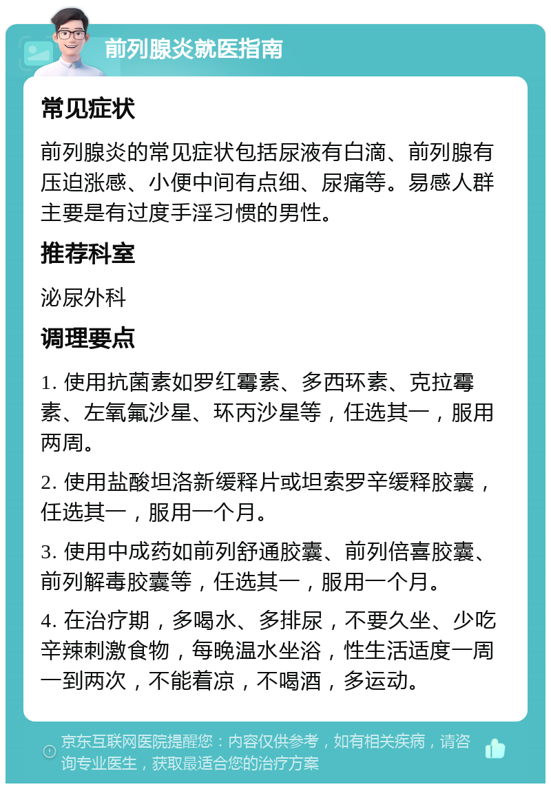 前列腺炎就医指南 常见症状 前列腺炎的常见症状包括尿液有白滴、前列腺有压迫涨感、小便中间有点细、尿痛等。易感人群主要是有过度手淫习惯的男性。 推荐科室 泌尿外科 调理要点 1. 使用抗菌素如罗红霉素、多西环素、克拉霉素、左氧氟沙星、环丙沙星等，任选其一，服用两周。 2. 使用盐酸坦洛新缓释片或坦索罗辛缓释胶囊，任选其一，服用一个月。 3. 使用中成药如前列舒通胶囊、前列倍喜胶囊、前列解毒胶囊等，任选其一，服用一个月。 4. 在治疗期，多喝水、多排尿，不要久坐、少吃辛辣刺激食物，每晚温水坐浴，性生活适度一周一到两次，不能着凉，不喝酒，多运动。