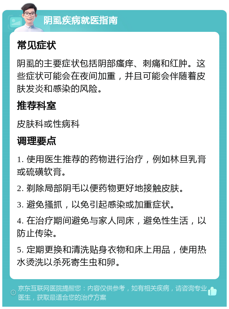 阴虱疾病就医指南 常见症状 阴虱的主要症状包括阴部瘙痒、刺痛和红肿。这些症状可能会在夜间加重，并且可能会伴随着皮肤发炎和感染的风险。 推荐科室 皮肤科或性病科 调理要点 1. 使用医生推荐的药物进行治疗，例如林旦乳膏或硫磺软膏。 2. 剃除局部阴毛以便药物更好地接触皮肤。 3. 避免搔抓，以免引起感染或加重症状。 4. 在治疗期间避免与家人同床，避免性生活，以防止传染。 5. 定期更换和清洗贴身衣物和床上用品，使用热水烫洗以杀死寄生虫和卵。