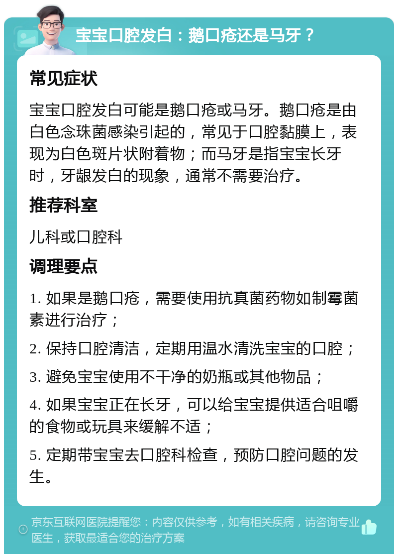 宝宝口腔发白：鹅口疮还是马牙？ 常见症状 宝宝口腔发白可能是鹅口疮或马牙。鹅口疮是由白色念珠菌感染引起的，常见于口腔黏膜上，表现为白色斑片状附着物；而马牙是指宝宝长牙时，牙龈发白的现象，通常不需要治疗。 推荐科室 儿科或口腔科 调理要点 1. 如果是鹅口疮，需要使用抗真菌药物如制霉菌素进行治疗； 2. 保持口腔清洁，定期用温水清洗宝宝的口腔； 3. 避免宝宝使用不干净的奶瓶或其他物品； 4. 如果宝宝正在长牙，可以给宝宝提供适合咀嚼的食物或玩具来缓解不适； 5. 定期带宝宝去口腔科检查，预防口腔问题的发生。