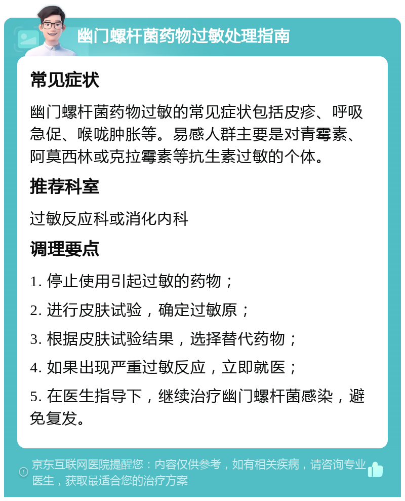 幽门螺杆菌药物过敏处理指南 常见症状 幽门螺杆菌药物过敏的常见症状包括皮疹、呼吸急促、喉咙肿胀等。易感人群主要是对青霉素、阿莫西林或克拉霉素等抗生素过敏的个体。 推荐科室 过敏反应科或消化内科 调理要点 1. 停止使用引起过敏的药物； 2. 进行皮肤试验，确定过敏原； 3. 根据皮肤试验结果，选择替代药物； 4. 如果出现严重过敏反应，立即就医； 5. 在医生指导下，继续治疗幽门螺杆菌感染，避免复发。