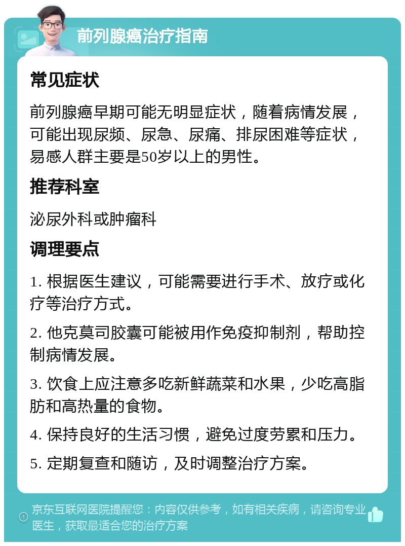 前列腺癌治疗指南 常见症状 前列腺癌早期可能无明显症状，随着病情发展，可能出现尿频、尿急、尿痛、排尿困难等症状，易感人群主要是50岁以上的男性。 推荐科室 泌尿外科或肿瘤科 调理要点 1. 根据医生建议，可能需要进行手术、放疗或化疗等治疗方式。 2. 他克莫司胶囊可能被用作免疫抑制剂，帮助控制病情发展。 3. 饮食上应注意多吃新鲜蔬菜和水果，少吃高脂肪和高热量的食物。 4. 保持良好的生活习惯，避免过度劳累和压力。 5. 定期复查和随访，及时调整治疗方案。