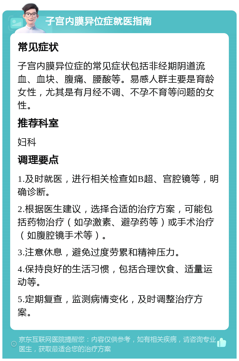 子宫内膜异位症就医指南 常见症状 子宫内膜异位症的常见症状包括非经期阴道流血、血块、腹痛、腰酸等。易感人群主要是育龄女性，尤其是有月经不调、不孕不育等问题的女性。 推荐科室 妇科 调理要点 1.及时就医，进行相关检查如B超、宫腔镜等，明确诊断。 2.根据医生建议，选择合适的治疗方案，可能包括药物治疗（如孕激素、避孕药等）或手术治疗（如腹腔镜手术等）。 3.注意休息，避免过度劳累和精神压力。 4.保持良好的生活习惯，包括合理饮食、适量运动等。 5.定期复查，监测病情变化，及时调整治疗方案。