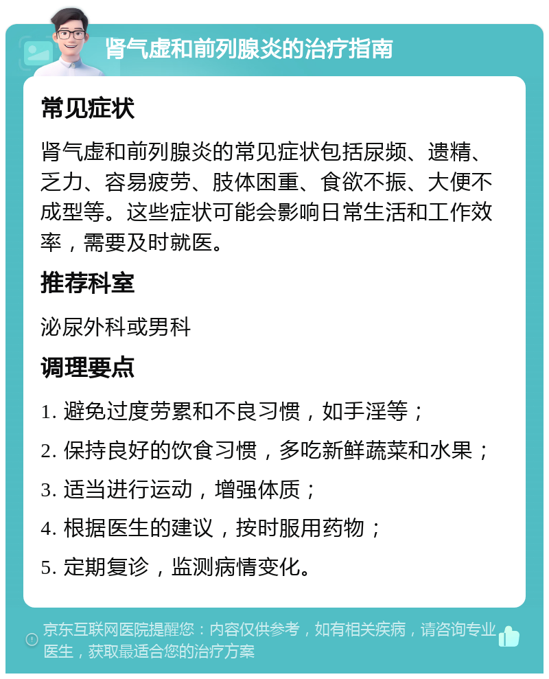 肾气虚和前列腺炎的治疗指南 常见症状 肾气虚和前列腺炎的常见症状包括尿频、遗精、乏力、容易疲劳、肢体困重、食欲不振、大便不成型等。这些症状可能会影响日常生活和工作效率，需要及时就医。 推荐科室 泌尿外科或男科 调理要点 1. 避免过度劳累和不良习惯，如手淫等； 2. 保持良好的饮食习惯，多吃新鲜蔬菜和水果； 3. 适当进行运动，增强体质； 4. 根据医生的建议，按时服用药物； 5. 定期复诊，监测病情变化。