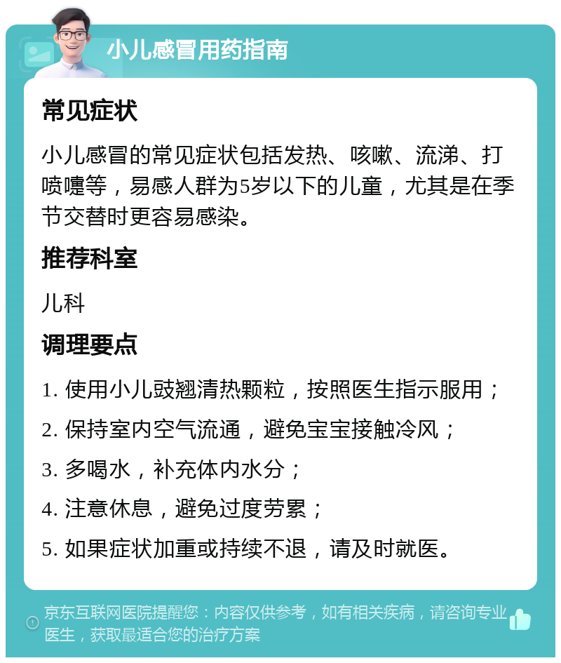 小儿感冒用药指南 常见症状 小儿感冒的常见症状包括发热、咳嗽、流涕、打喷嚏等，易感人群为5岁以下的儿童，尤其是在季节交替时更容易感染。 推荐科室 儿科 调理要点 1. 使用小儿豉翘清热颗粒，按照医生指示服用； 2. 保持室内空气流通，避免宝宝接触冷风； 3. 多喝水，补充体内水分； 4. 注意休息，避免过度劳累； 5. 如果症状加重或持续不退，请及时就医。