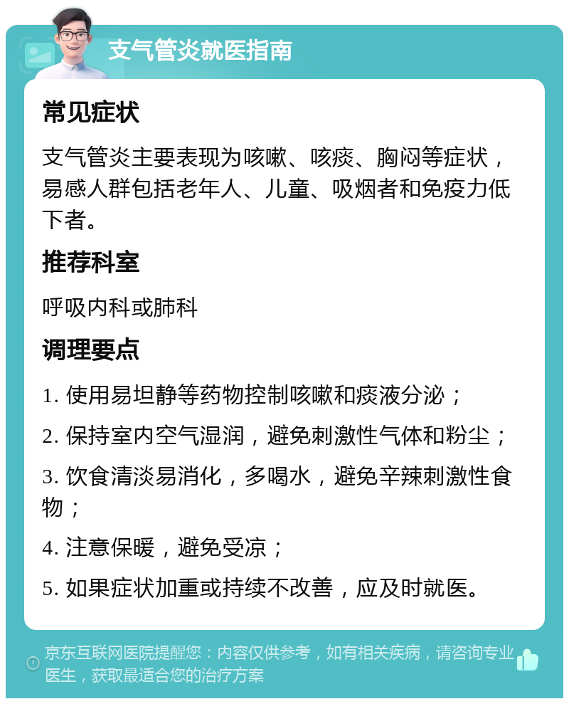 支气管炎就医指南 常见症状 支气管炎主要表现为咳嗽、咳痰、胸闷等症状，易感人群包括老年人、儿童、吸烟者和免疫力低下者。 推荐科室 呼吸内科或肺科 调理要点 1. 使用易坦静等药物控制咳嗽和痰液分泌； 2. 保持室内空气湿润，避免刺激性气体和粉尘； 3. 饮食清淡易消化，多喝水，避免辛辣刺激性食物； 4. 注意保暖，避免受凉； 5. 如果症状加重或持续不改善，应及时就医。