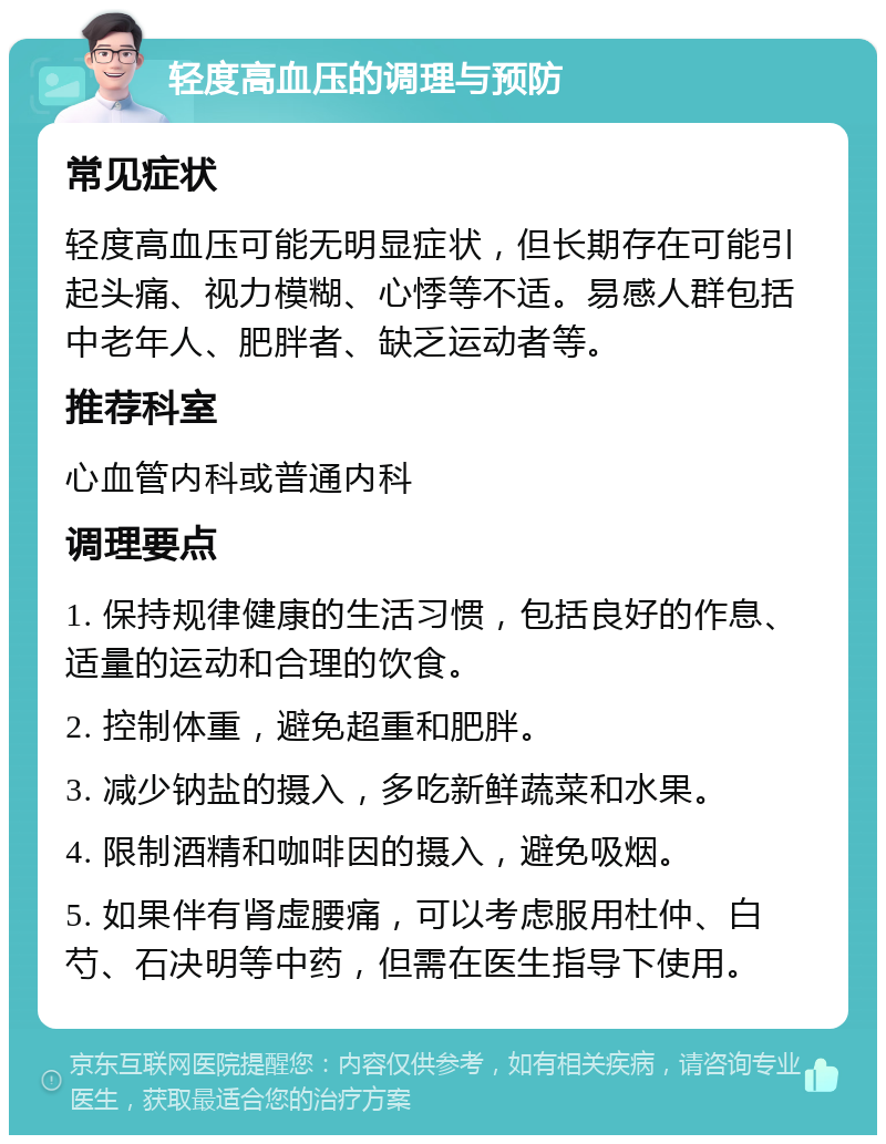 轻度高血压的调理与预防 常见症状 轻度高血压可能无明显症状，但长期存在可能引起头痛、视力模糊、心悸等不适。易感人群包括中老年人、肥胖者、缺乏运动者等。 推荐科室 心血管内科或普通内科 调理要点 1. 保持规律健康的生活习惯，包括良好的作息、适量的运动和合理的饮食。 2. 控制体重，避免超重和肥胖。 3. 减少钠盐的摄入，多吃新鲜蔬菜和水果。 4. 限制酒精和咖啡因的摄入，避免吸烟。 5. 如果伴有肾虚腰痛，可以考虑服用杜仲、白芍、石决明等中药，但需在医生指导下使用。