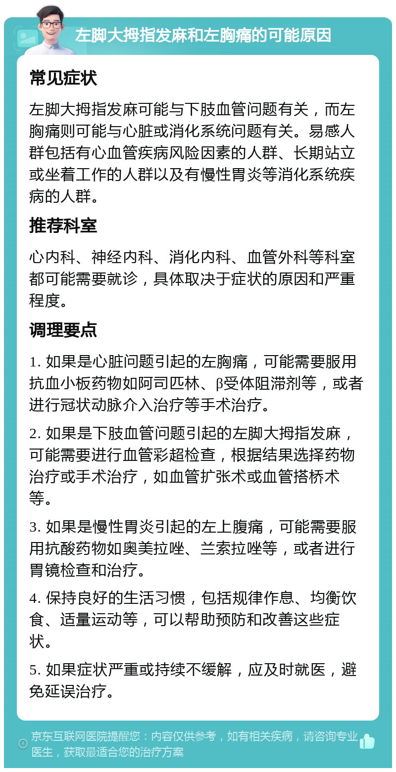 左脚大拇指发麻和左胸痛的可能原因 常见症状 左脚大拇指发麻可能与下肢血管问题有关，而左胸痛则可能与心脏或消化系统问题有关。易感人群包括有心血管疾病风险因素的人群、长期站立或坐着工作的人群以及有慢性胃炎等消化系统疾病的人群。 推荐科室 心内科、神经内科、消化内科、血管外科等科室都可能需要就诊，具体取决于症状的原因和严重程度。 调理要点 1. 如果是心脏问题引起的左胸痛，可能需要服用抗血小板药物如阿司匹林、β受体阻滞剂等，或者进行冠状动脉介入治疗等手术治疗。 2. 如果是下肢血管问题引起的左脚大拇指发麻，可能需要进行血管彩超检查，根据结果选择药物治疗或手术治疗，如血管扩张术或血管搭桥术等。 3. 如果是慢性胃炎引起的左上腹痛，可能需要服用抗酸药物如奥美拉唑、兰索拉唑等，或者进行胃镜检查和治疗。 4. 保持良好的生活习惯，包括规律作息、均衡饮食、适量运动等，可以帮助预防和改善这些症状。 5. 如果症状严重或持续不缓解，应及时就医，避免延误治疗。