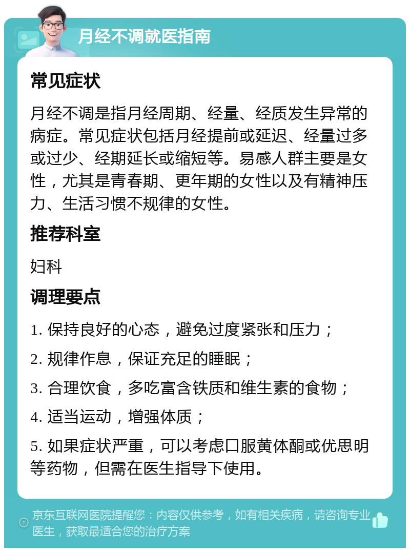 月经不调就医指南 常见症状 月经不调是指月经周期、经量、经质发生异常的病症。常见症状包括月经提前或延迟、经量过多或过少、经期延长或缩短等。易感人群主要是女性，尤其是青春期、更年期的女性以及有精神压力、生活习惯不规律的女性。 推荐科室 妇科 调理要点 1. 保持良好的心态，避免过度紧张和压力； 2. 规律作息，保证充足的睡眠； 3. 合理饮食，多吃富含铁质和维生素的食物； 4. 适当运动，增强体质； 5. 如果症状严重，可以考虑口服黄体酮或优思明等药物，但需在医生指导下使用。